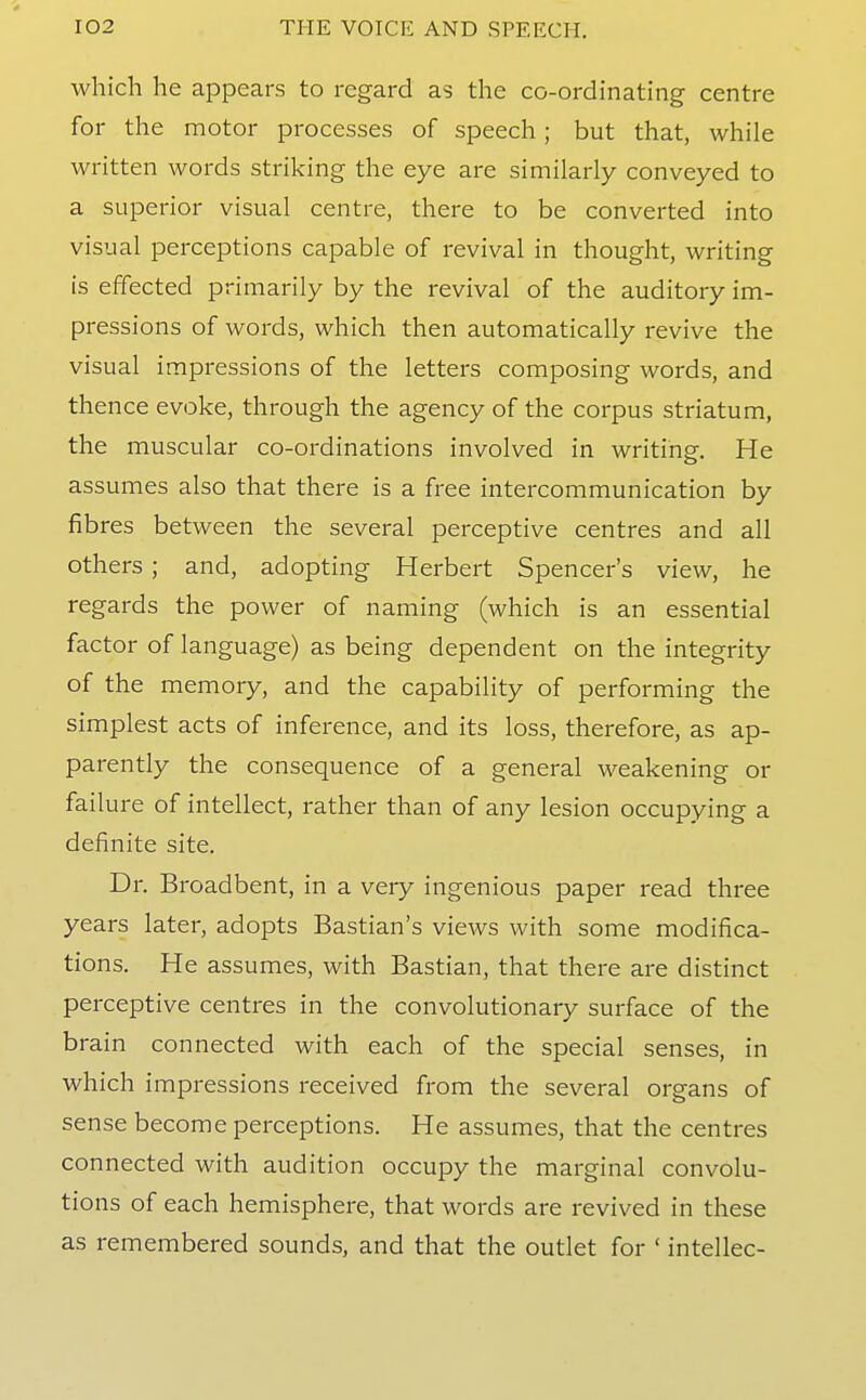 which he appears to regard as the co-ordinating centre for the motor processes of speech; but that, while written words striking the eye are similarly conveyed to a superior visual centre, there to be converted into visual perceptions capable of revival in thought, writing is effected primarily by the revival of the auditory im- pressions of words, which then automatically revive the visual impressions of the letters composing words, and thence evoke, through the agency of the corpus striatum, the muscular co-ordinations involved in writing. He assumes also that there is a free intercommunication by fibres between the several perceptive centres and all others; and, adopting Herbert Spencer's view, he regards the power of naming (which is an essential factor of language) as being dependent on the integrity of the memory, and the capability of performing the simplest acts of inference, and its loss, therefore, as ap- parently the consequence of a general weakening or failure of intellect, rather than of any lesion occupying a definite site. Dr. Broadbent, in a very ingenious paper read three years later, adopts Bastian's views with some modifica- tions. He assumes, with Bastian, that there are distinct perceptive centres in the convolutionary surface of the brain connected with each of the special senses, in which impressions received from the several organs of sense become perceptions. He assumes, that the centres connected with audition occupy the marginal convolu- tions of each hemisphere, that words are revived in these as remembered sounds, and that the outlet for ' intellec-