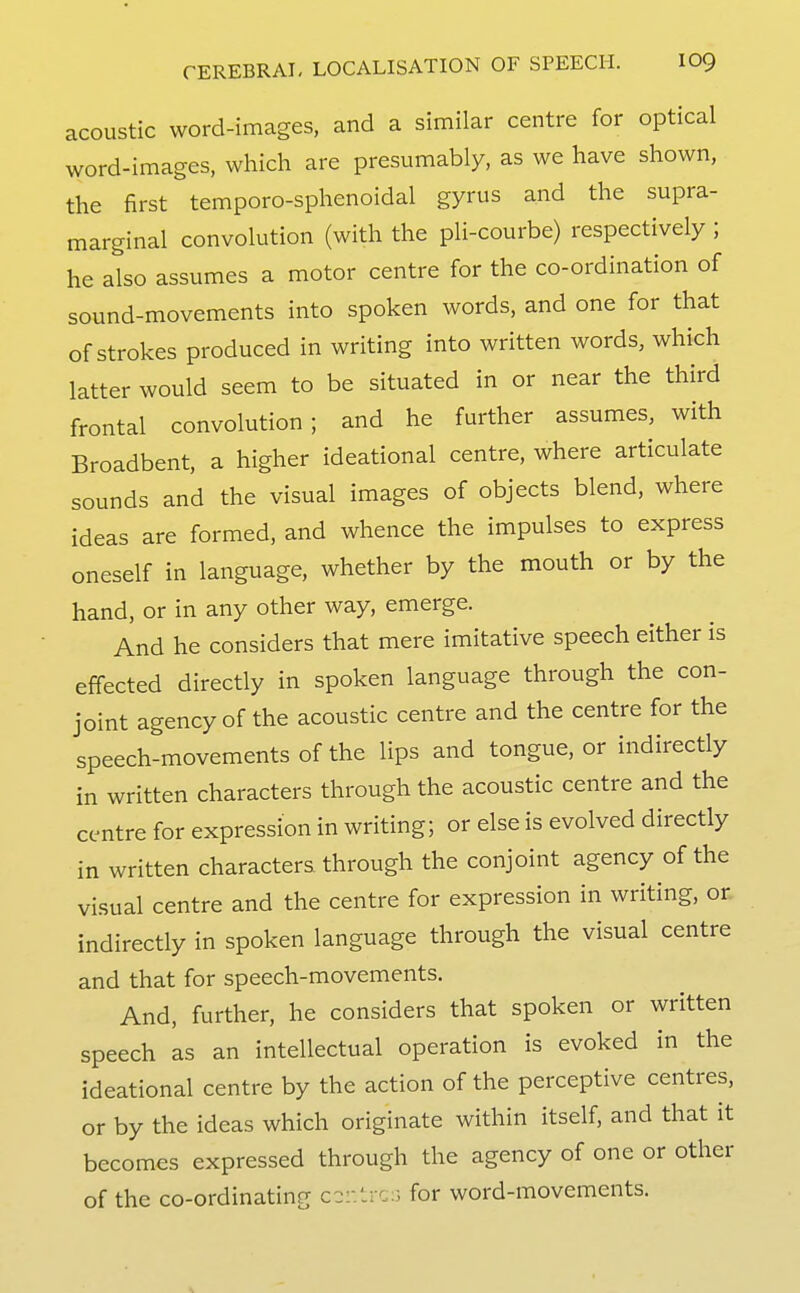 acoustic word-images, and a similar centre for optical word-images, which are presumably, as we have shown, the first temporo-sphenoidal gyrus and the supra- marginal convolution (with the pli-courbe) respectively ; he also assumes a motor centre for the co-ordination of sound-movements into spoken words, and one for that of strokes produced in writing into written words, which latter would seem to be situated in or near the third frontal convolution; and he further assumes, with Broadbent, a higher ideational centre, where articulate sounds and the visual images of objects blend, where ideas are formed, and whence the impulses to express oneself in language, whether by the mouth or by the hand, or in any other way, emerge. And he considers that mere imitative speech either is effected directly in spoken language through the con- joint agency of the acoustic centre and the centre for the speech-movements of the lips and tongue, or indirectly in written characters through the acoustic centre and the centre for expression in writing; or else is evolved directly in written characters through the conjoint agency of the visual centre and the centre for expression in writing, or. indirectly in spoken language through the visual centre and that for speech-movements. And, further, he considers that spoken or written speech as an intellectual operation is evoked in the ideational centre by the action of the perceptive centres, or by the ideas which originate within itself, and that it becomes expressed through the agency of one or other of the co-ordinating cc:-.ti c:3 for word-movements.