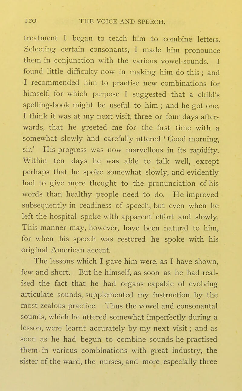 treatment I began to teach him to combine letters. Selecting certain consonants, I made him pronounce them in conjunction with the various vowel-sounds. I found little difficulty now in making him do this ; and I recommended him to practise new combinations for himself, for which purpose I suggested that a child's spelling-book might be useful to him ; and he got one. I think it was at my next visit, three or four days after- wards, that he greeted me for the first time with a somewhat slowly and carefully uttered ' Good morning, sir.' His progress was now marvellous in its rapidity. Within ten days he was able to talk well, except perhaps that he spoke somewhat slowly, and evidently had to give more thought to the pronunciation of his words than healthy people need to do. He improved subsequently in readiness of speech, but even when he left the hospital spoke with apparent effort and slowly. This manner may, however, have been natural to him, for when his speech was restored he spoke with his original American accent. The lessons which I gave him were, as I have shown, few and short. But he himself, as soon as he had real- ised the fact that he had organs capable of evolving articulate sounds, supplemented my instruction by the most zealous practice. Thus the vowel and consonantal sounds, which he uttered somewhat imperfectly during a lesson, were learnt accurately by my next visit; and as soon as he had begun to combine sounds he practised them in various combinations with great industry, the sister of the ward, the nurses, and more especially three