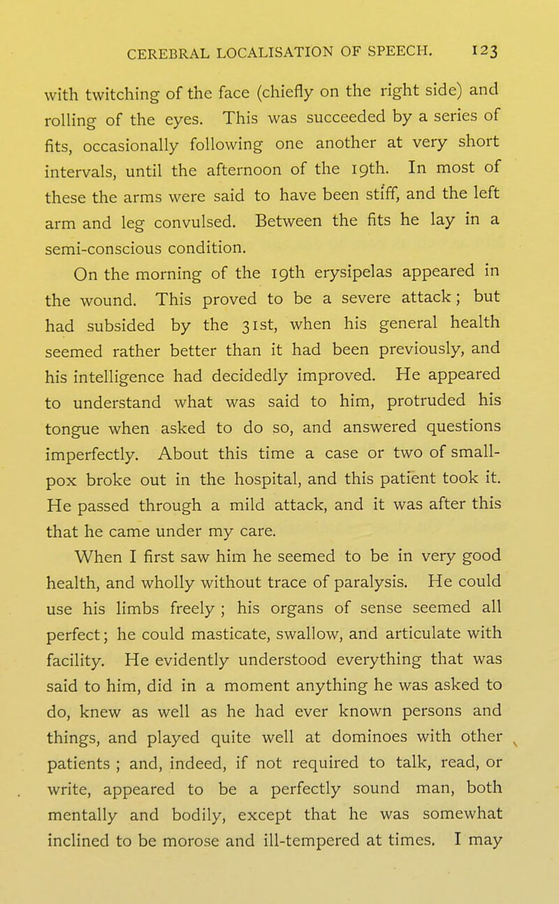 with twitching of the face (chiefly on the right side) and rolling of the eyes. This was succeeded by a series of fits, occasionally following one another at very short intervals, until the afternoon of the 19th. In most of these the arms were said to have been sti'ff, and the left arm and leg convulsed. Between the fits he lay in a semi-conscious condition. On the morning of the 19th erysipelas appeared in the wound. This proved to be a severe attack; but had subsided by the 31st, when his general health seemed rather better than it had been previously, and his intelligence had decidedly improved. He appeared to understand what was said to him, protruded his tongue when asked to do so, and answered questions imperfectly. About this time a case or two of small- pox broke out in the hospital, and this patient took it. He passed through a mild attack, and it was after this that he came under my care. When I first saw him he seemed to be in very good health, and wholly without trace of paralysis. He could use his limbs freely ; his organs of sense seemed all perfect; he could masticate, swallow, and articulate with facility. He evidently understood everything that was said to him, did in a moment anything he was asked to do, knew as well as he had ever known persons and things, and played quite well at dominoes with other ^ patients ; and, indeed, if not required to talk, read, or write, appeared to be a perfectly sound man, both mentally and bodily, except that he was somewhat inclined to be morose and ill-tempered at times. I may