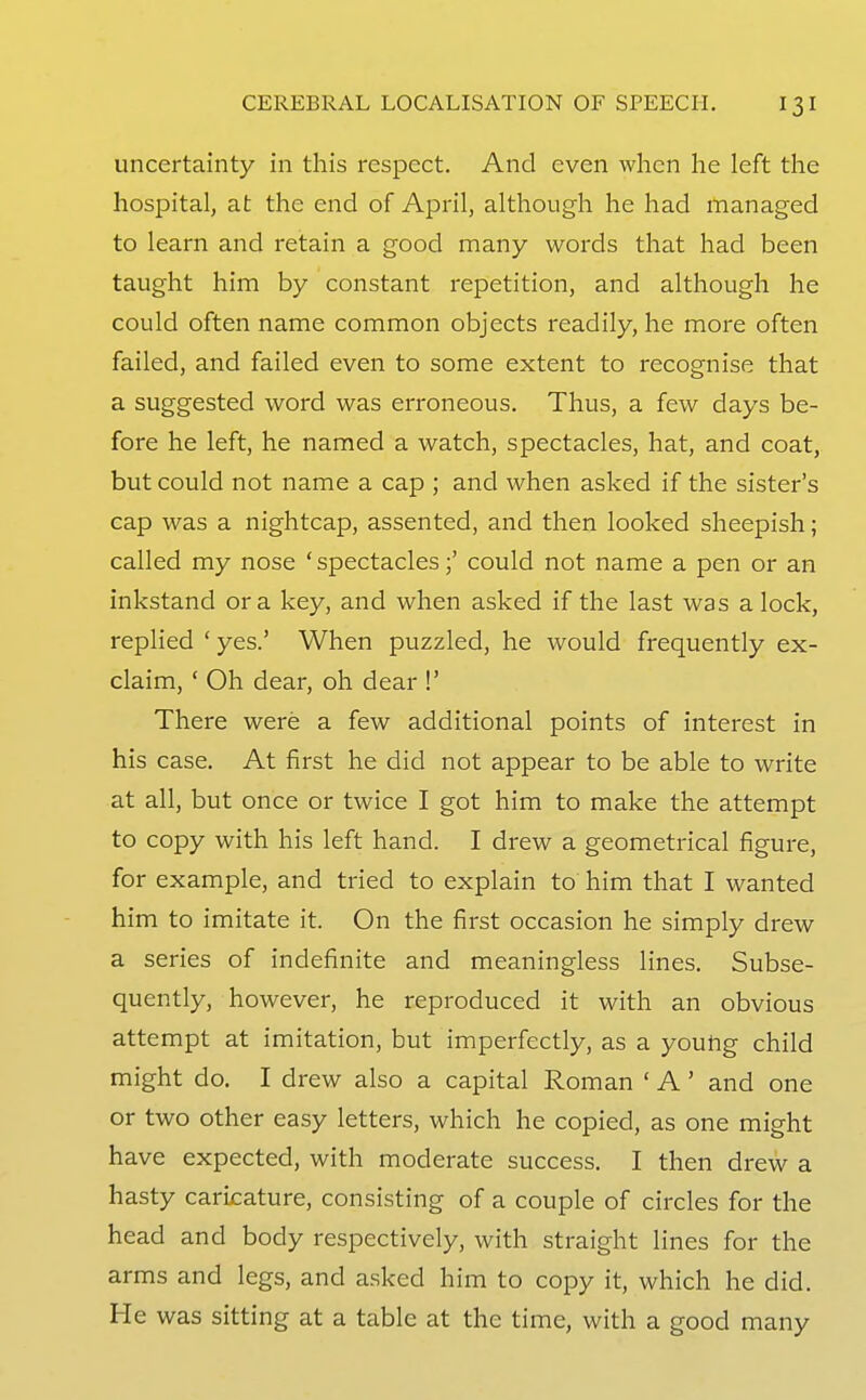 uncertainty in this respect. And even when he left the hospital, at the end of April, although he had managed to learn and retain a good many words that had been taught him by constant repetition, and although he could often name common objects readily, he more often failed, and failed even to some extent to recognise that a suggested word was erroneous. Thus, a few days be- fore he left, he named a watch, spectacles, hat, and coat, but could not name a cap ; and when asked if the sister's cap was a nightcap, assented, and then looked sheepish; called my nose ' spectacles;' could not name a pen or an inkstand or a key, and when asked if the last was a lock, replied ' yes.' When puzzled, he would frequently ex- claim, ' Oh dear, oh dear !' There were a few additional points of interest in his case. At first he did not appear to be able to write at all, but once or twice I got him to make the attempt to copy with his left hand. I drew a geometrical figure, for example, and tried to explain to him that I wanted him to imitate it. On the first occasion he simply drew a series of indefinite and meaningless lines. Subse- quently, however, he reproduced it with an obvious attempt at imitation, but imperfectly, as a young child might do. I drew also a capital Roman ' A' and one or two other easy letters, which he copied, as one might have expected, with moderate success. I then drew a hasty caricature, consisting of a couple of circles for the head and body respectively, with straight lines for the arms and legs, and asked him to copy it, which he did. He was sitting at a table at the time, with a good many