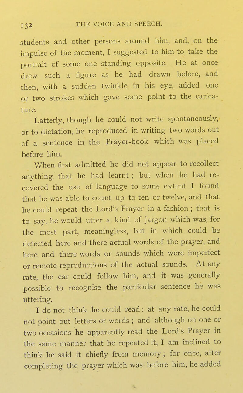 Students and other persons around him, and, on the impulse of the moment, I suggested to him to take the portrait of some one standing opposite. He at once drew such a figure as he had drawn before, and then, with a sudden twinkle in his eye, added one or two strokes which gave some point to the carica- ture. Latterly, though he could not write spontaneously, or to dictation, he reproduced in writing two words out of a sentence in the Prayer-book which was placed before him. When first admitted he did not appear to recollect anything that he had learnt ; but when he had re- covered the use of language to some extent I found that he was able to count up to ten or twelve, and that he could repeat the Lord's Prayer in a fashion; that is to say, he would utter a kind of jargon which was, for the most part, meaningless, but in which could be detected here and there actual words of the prayer, and here and there words or sounds which were imperfect or remote reproductions of the actual sounds. At any rate, the ear could follow him, and it was generally possible to recognise the particular sentence he was uttering. I do not think he could read : at any rate, he could not point out letters or words ; and although on one or two occasions he apparently read the Lord's Prayer in the same manner that he repeated it, I am inclined to think he said it chiefly from memory; for once, after completing the prayer which was before him, he added