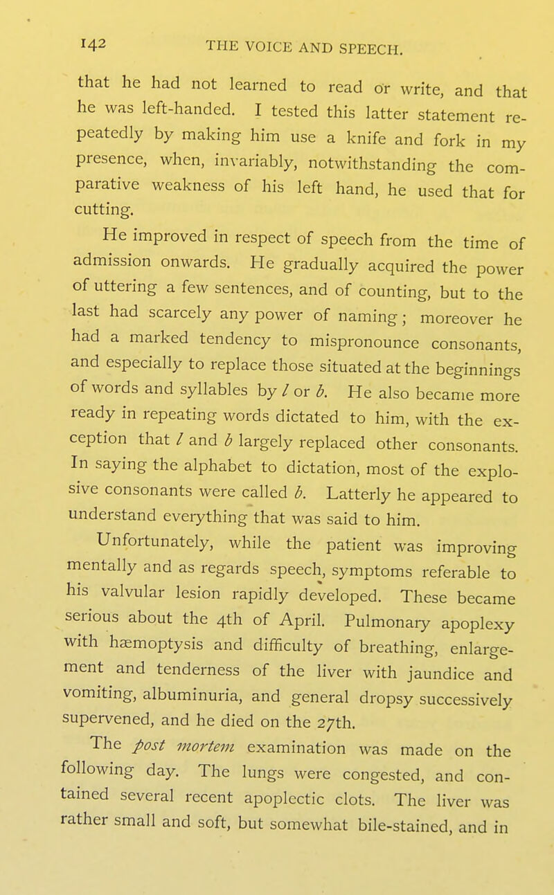 that he had not learned to read or write, and that he was left-handed. I tested this latter statement re- peatedly by making him use a knife and fork in my presence, when, invariably, notwithstanding the com- parative weakness of his left hand, he used that for cutting. He improved in respect of speech from the time of admission onwards. He gradually acquired the power of uttering a few sentences, and of counting, but to the last had scarcely any power of naming; moreover he had a marked tendency to mispronounce consonants, and especially to replace those situated at the beginnings of words and syllables by / or b. He also became more ready in repeating words dictated to him, with the ex- ception that / and b largely replaced other consonants. In saying the alphabet to dictation, most of the explo- sive consonants were called b. Latterly he appeared to understand everything that was said to him. Unfortunately, while the patient was improving mentally and as regards speech, symptoms referable to his valvular lesion rapidly developed. These became serious about the 4th of April. Pulmonary apoplexy with haemoptysis and difficulty of breathing, enlarge- ment and tenderness of the liver with jaundice and vomiting, albuminuria, and general dropsy successively supervened, and he died on the 27th. The post mortem examination was made on the following day. The lungs were congested, and con- tained several recent apoplectic clots. The liver was rather small and soft, but somewhat bile-stained, and in