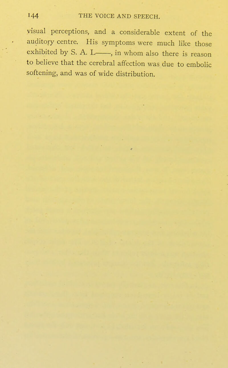 visual perceptions, and a considerable extent of the auditory centre. His symptoms were much like those exhibited by S. A. L , in whom also there is reason to believe that the cerebral affection was due to embolic softening, and was of wide distribution.