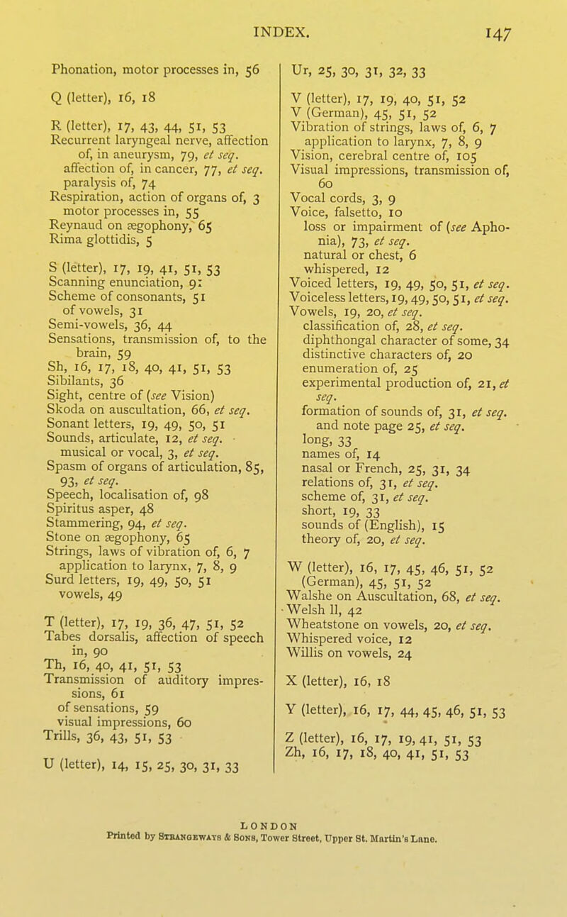 Phonation, motor processes in, 56 Q (letter), 16, 18 R (letter), 17, 43, 44, 51, 53 Recurrent laryngeal nerve, affection of, in aneurysm, 79, et scq. affection of, in cancer, 77, et seq. paralysis of, 74 Respiration, action of organs of, 3 motor processes in, 55 Reynaud on segophony, 65 Rima glottidis, 5 S (letter), 17, 19, 41, 51, 53 Scanning enunciation, 9: Scheme of consonants, 51 of vowels, 31 Semi-vowels, 36, 44 Sensations, transmission of, to the brain, 59 Sh, 16, 17, 18, 40, 41, SI, 53 Sibilants, 36 Sight, centre of {see Vision) Skoda on auscultation, 66, et seq. Sonant letters, 19, 49, 50, 51 Sounds, articulate, 12, et seq. musical or vocal, 3, et seq. Spasm of organs of articulation, 85, 93, et seq. Speech, localisation of, 98 Spiritus asper, 48 Stammering, 94, et seq. Stone on segophony, 65 Strings, laws of vibration of, 6, 7 application to larynx, 7, 8, 9 Surd letters, 19, 49, 50, 51 vowels, 49 T (letter), 17, 19, 36, 47, 51, 52 Tabes dorsalis, affection of speech in, 90 Th, 16, 40, 41, 51, 53 Transmission of auditory impres- sions, 61 of sensations, 59 visual impressions, 60 Trills, 36, 43. SI, S3 U (letter), 14, 15, 25, 30, 31, 33 Ur, 25, 30, 31, 32, 33 V (letter), 17, 19, 40, 51, 52 V (German), 45, 51, 52 Vibration of strings, laws of, 6, 7 application to larynx, 7, 8, 9 Vision, cerebral centre of, 105 Visual impressions, transmission of, 60 Vocal cords, 3, 9 Voice, falsetto, 10 loss or impairment of [see Apho- nia), 73, et seq. natural or chest, 6 whispered, 12 Voiced letters, 19, 49, 50, 51, et seq. Voiceless letters, 19,49,50,51, et seq. Vowels, 19, 20, et seq. classification of, 28, et seq. diphthongal character of some, 34 distinctive characters of, 20 enumeration of, 25 experimental production of, 21, et seq. formation of sounds of, 31, et seq. and note page 25, et seq. long, 33 names of, 14 nasal or French, 25, 31, 34 relations of, 31, et seq. scheme of, 31, et seq. short, 19, 33 sounds of (English), 15 theory of, 20, et seq. W (letter), 16, 17, 45, 46, 51, 52 (German), 45, 51, 52 Walshe on Auscultation, 68, et seq. ■ Welsh 11, 42 Wheatstone on vowels, 20, et seq. Whispered voice, 12 Willis on vowels, 24 X (letter), 16, 18 Y (letter), 16, 17, 44, 45, 46, 51, 53 Z (letter), 16, 17, 19,41, 51, 53 Zh, 16, 17, 18, 40, 41, 51, 53 LONDON Printed by SuuKaEWATS & Sons, Tower Street, Upper St. Mortln's Lnne.