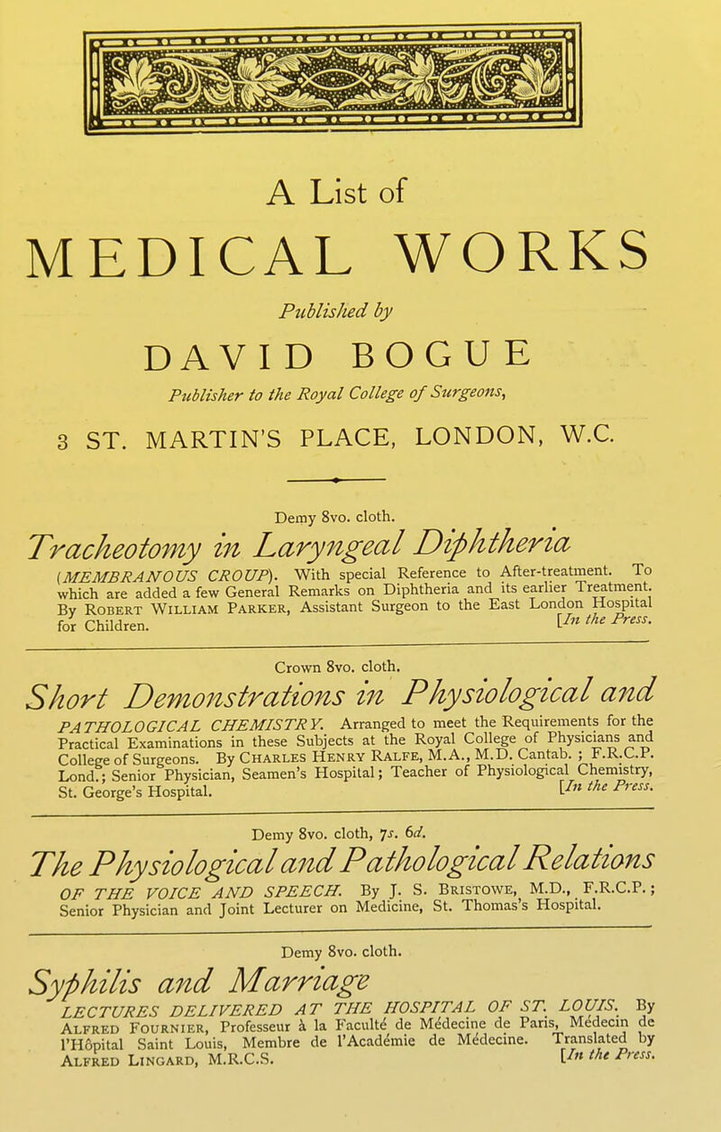 A List of MEDICAL WORKS Published by DAVID BOGUE Publisher to the Royal College of Surgeons, 3 ST. MARTIN'S PLACE, LONDON, W.C. Demy 8vo. cloth. Tracheotomy in Laryngeal Diphtheria [MEMBRANOUS CROUP). With special Reference to After-treatment. To which are added a few General Remarks on Diphtheria and its earlier Treatment. By Robert William Parker, Assistant Surgeon to the East London Hospital for Children. P^'' Cro\vn 8vo. cloth. Short Demonstrations in Physiological and PATHOLOGICAL CHEMISTRY. Arranged to meet the Requirements for the Practical Examinations in these Subjects at the Royal College of Physicians and College of Surgeons. By Charles Henry Ralfe, M.A., M.D. Cantab. ; F.R.C.P. Lond:; Senior Physician, Seamen's Hospital; Teacher of Physiological Chemistry, St. George's Hospital. [^» ^^-^ P'''''' Demy 8vo. cloth, 7^. td. The Physiological and Pathological Relations OF THE VOICE AND SPEECH. By J. S. Bristowe,^ M.D., F.R.C.P.; Senior Physician and Joint Lecturer on Medicine, St. Thomas's Hospital. Demy Svo. cloth. Syphilis and Marriage LECTURES DELIVERED AT THE HOSPITAL OF ST. LOUIS. By Alfred Fournier, Professeur i la Faculte de Medecine de Pans, Medecin de I'Hopital Saint Louis, Membra de I'Academie de Medeane. Translated by Alfred Lingard, M.R.C.S. [^« ^^t Press.