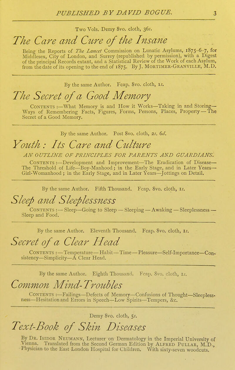 Two Vols. Demy 8vo. cloth, 36J. The Care and C^tre of the Insane Being the Reports of The Lancet Commission on Lunatic Asylums, 1875-6-7, for Middlesex, City of London, and Surrey (republished by permission), with a Digest of the principal Records extant, and a Statistical Review of the Work of each Asylum, from the date of its opening to the end of 1875. By J. Mortimer-Granville, M.D. By the same Author. Fcap. 8vo. cloth, \s. The Secret of a Good Memory Contents :—What Memory is and How it Works—Taking in and Storing— Ways of Remembering Facts, Figures, Forms, Persons, Places, Property — The Secret of a Good Memory. By the same Author. Post 8vo. cloth, 2s. 6d. Yotcth : Its Care and C^dture AN OUTLINE OF PRINCIPLES FOR PARENTS AND GUARDIANS. Contents :—Development and Improvement—The Eradication of Disease— The Threshold of Life—Boy-Manhood; in the Early Stage, and in Later Years— Girl-Womanhood ; in the Early Stage, and in Later Years—Jottings on Detail. By the same Author. Fifth Thousand. Fcap. 8vo. cloth, is. Sleep and Sleeplessness Contents :—Sleep—Going to Sleep — Sleeping — Awaking — Sleeplessness — Sleep and Food. By the same Author. Eleventh Thousand. Fcap. 8vo. cloth, \s. Secret of a Clear Head Contents : — Temperature — Habit—Time — Pleasure—^Self-Liiportance—Con- sistency—Simplicity—A Clear Head. By the same Author. Eighth Thousand. Fcap. Svo. cloth, is. Common M^nd-Tro^^bles Contents :—Failings—Defects of Memory—Confusions of Thought—Sleepless- ness—Hesitation and Errors in Speech—Low Spirits—Tempers, &c. Demy Svo. cloth, 5^. Text-Book of Skin Diseases By Dr. Isidor Neumann, Lecturer on Dermatology in the Imperial University of Vienna. Translated from the Second German Edition by Alfred Pullar, M.D., Physician to the East London Hospital for Children. With sixty-seven woodcuts.