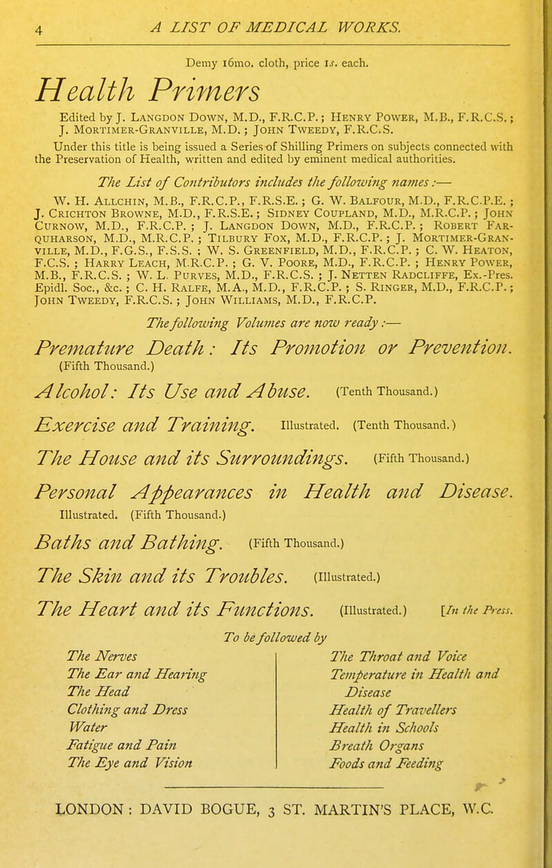 Demy i6mo. cloth, price is, each. Health Primers Edited by J. Langdon Down, M.D., F.R.C.P.; Henry Power, M.B., F.R.C.S.; J. Mortimer-Granville, M.D. ; John Tweedy, F.R.C.S. Under this title is being issued a Series of Shilling Primers on subjects connected with the Preservation of Health, written and edited by eminent medical authorities. The List of Cofttributors includes the following names:— W. H. Allchin, M.B., F.R.C.P., F.R.S.E.; G. W. Balfour, M.D., F.R.C.P.E.; J. Crichton Browne, M.D., F.R.S.E.; Sidney Coupland, M.D., M.R.C.P.; John CuRNOW, M.D., F.R.C.P. ; J. Langdon Down, M.D., F.R.C.P.; Robert Far- quharson, M.D., M.R.C.P.; Tilbury Fox, M.D., F.R.C.P.; J. Mortimer-Gran- ville, M.D., F.G.S., F.S.S. ; W. S. Greenfield, M.D., F.R.C.P.; C. W. Heaton, F.C.S. ; Harry Leach, M.R.C.P. ; G. V. Poore, M.D., F.R.C.P. ; Henry Power, M.B., F.R.C.S. ; W. L. Purves, M.D., F.R.C.S. ; J. Netten Radcliffe, Ex.-Pres. Epidl. Soc, &c.; C. H. Ralfe, M.A., M.D., F.R.C.P.; S. Ringer, M.D., F.R.C.P.; John Tweedy, F.R.C.S.; John Williams, M.D., F.R.C.P. The following Volumes are now ready:— PreinahLre Death: Its Promotion or Prevention. (Fifth Thousand.) Alcohol: Its Use and AbftSe. (Tenth Thousand.) Exercise and Training. illustrated. (Tenth Thousand.) The House and its Surroundings. (Fifth Thousand.) Personal Appearances in Health and Disease. Illustrated. (Fifth Thousand.) Baths and Bathing. (Fifth Thousand.) The Skin and its TrotLbles. (illustrated.) The Heart and its Ftmctions. (illustrated.) [/«the Press. To be followed by The Nerves The Ear and Hearing The Head Clothing and Dress Water Fatigue and Pain The Eye atid Vision 21ie Throat a7id Voice Temperature in Health and Disease Health of Travellers Health in Schools Breath Organs Foods and Feedi7ig LONDON : DAVID BOGUE, 3 ST. MARTIN'S PLACE, W.C.