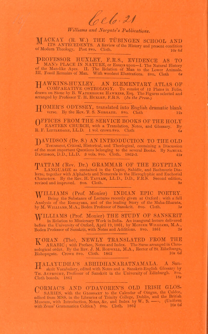 MACKAY (E. W.) THE TUBINGEN SCHOOL AND ^7. ITS ANTECEDENTS. A Review of the History and present condition of Modern Theology. Post 8vo. Cloth. 10« 6a! pEOFESSOE HUSLEY, P.E.S., EVIDENCE AS TO MAN'S PLACE IN NATURE, or Essays upon—I. The Natural History of the Man-like Apes. 11. The Relation of Man to the Lower Animals, nr. Possil Remains of Man. With woodcut Illustrations. 8vo. Cloth 6* TJAWKINS41UXLEY. AN ELEMENTAEY ATLAS OF COMPARATIVE OSTEOLOGY. To consist of 12 Plates in FoUo, drawn on Stone by B. Waterhocsk Hawkiks, Esq. The Figures selected and arranged by Professor T. H. Huxlet, F.R.S. (In the Press.) TTOMEE'S ODYSSEY, translated into English dramatic blank verse. By the Kev. T. S. Norgate. 8vo. Cloth 12* nFEICES FEOM THE SEEVICE BOOKS OF THE HOLY ^ EASTERN CHURCH, ^vith a Translation, Notes, and Glossary. By B. F. LiTTLEDALK, LL.D. 1 vol. crowu 8vo. Cloth 6« T)AVIDSON (Dr. S.) AN INTEODTJCTION TO THE OLD Testament, Critical, Historical, and Theological, containing a Discussion of the most important Questions belonging to the several Books. By SAJinEL Davidson, D.D., LL.D, 3 vols. 8vo. Cloth. 1862-3. 42* rpATTAM (Eev. Dr.) GEAMMAE OF THE EGYPTIAN LANGUAGE as contained in the Coptic, Sahidic, and Bashmuric Dia- lects; together with Alphabets and Numerals in the Hieroglyphic and Enchorial Characters. By the Rev. H. Tattam, LL.D., D.D., F.R.S. Second edition, revised and unproved. 8vo. Cloth. 9« WILLIAMS (Prof. Monier) INDIAN EPIC POETEY. ^ Being the Substance of Lectures recently given at Oxford : with a full Analysis of the Raniayana, and of the leading Story of the Maha-Bharata, by M. WiLLi^vMS, M.A., Boden Professor of Sanskrit. 8vo. Cloth. 5s WILLIAMS (Prof. Monier) THE STUDY OF SANSKEIT in Relation to Missionary Work in India. An inaugural lecture delivered before the University of Oxford, April 19,1861, by Monier Williams, M.A., Boden Professor of Sanskrit, with Notes and Additions. 8vo. 1861 2* TT-OEAN (The), NEWLY TEANSLATED FEOM THE ARABIC ; with Preface, Notes and Index. The Suras arranged in Chro- nological order. By tlie Rev. J. M. Rodwell, M.A., Rector of St. Ethelburga, Bishopsgate. Crovvn 8vo. Cloth. 1862 10« 6d TTALAYUDHA'S ABHIDHANAEATNAMALA. A San- skrit Vocabulary, edited with Notes and a Sanskrit-English Glossary by Tu. AuFKKCiiT, Professor of Sanskrit in the University of Edinburgh. Svo. Cloth boards. 1861 18' nOEMAC'S AND O'DAVOEEN'S OLD lEISH GLOS, ^ SARIES, with the Glossary to the Calendar of Oingus, the Culdce, edited from MSS. in the Libraries of Trinity College, IDublin, and the Bntish Mii.veuni, with Introdnction, Notes, &c. and Index by W. S. . (Uniforni >Yith Zcuss'Grammalica Celtica,) Svo. Cloth. 1862 IQs 6d