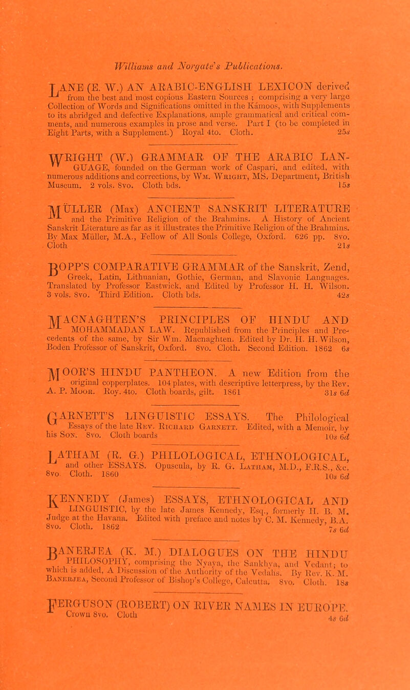 T ANE (E. W.) AN AEABIC-ENGLISH LEXICON derived from the best and most copious Eastern Sources ; comprLsing a very largo Collection of Words and Significations omitted in the Kanioos, witli Sujiplcments to its abi-idged and defective Explanations, ample grammatical and critical com- ments, and mmierous exiunplcs in prose and verse. Part I (to be completed in Eight Parts, with a Su^jplemcnt.) Eojal 4to. Cloth. 25*- WEIGHT (W.) GEAMMAE OE THE AEABIC LAN- ' GUAGE, founded on the German work of Caspari, and edited, vAth. numerous additions and corrections, by Wm. Wkight, MS. Department, British Museum. 2 vols. 8vo. Cloth bds. 15* MiiJLLEE (Max) ANCIENT SANSKEIT LITEEATUEE -'- and the Primitive Religion of the Brahmins. A History of Ancient Sanskrit Literatm-e as far as it illustrates the Primitive Eeligion of the Brahmins. Bv Max Miiller, M.A., Eellow of All Souls College, Oxford. 626 pp. 8vo. Cloth 21* DOPFS COMPAEATIVE GEAMMAE of the Sanskrit, Zend, Greek, Ijatin, Lithuanian, Gothic, Gennan, and Slavonic Languages. Translated by Professor Eastwick, and Edited by Professor H. H. Wilson. 3 vols. Svo. Third Edition. Cloth bds. 42* IVf ACNAGHTEN'S PEINCIPLES OE HINDU AND MOHAMMAD AN LAW. Republished from the Piinciples and Pre- cedents of the same, by Sir VVm. Macnaghten. Edited by Dr. II. H. Wilson, Boden Professor of Sanslcrit, Oxford. Svo. Cloth. Second Edition. 1862 6* ]^TOOE'S HINDU PANTHEON. A new Edition from the original copperplates. 104 plates, with descriptive lettei-press, by the Rev. A. P. Moor. Roy. 4to. Cloth boards, gilt. 1861 31* 6<i QAENETT'S LINGUISTIC ESSAYS. The Philologictil ^ Essays of the late Rev. Richard Gabnett. Edited, with a Memoir, by his Sox. Svo. Cloth boards 10a- (,d J ATHAM (E. G.) PHILOLOGICAL, ETHNOLOGICAL, and other ESSAYS. Opuscula, by R. G. LAi-UAai, M.D., F.R.S., &c. Svo. Cloth. 1860 10,. 6£i VENNEDT rJames) ESSAYS, ETHNOLOGICAL AND LINGUISTIC, by the late James Kennedy, Escj., formerly H. B. M. Judge at the Havana. Edited with preface and notes by C. M. Kcunedr. B A Svo. Cloth. 1862 7s %d gANEEJEA (K. M.) DIALOGUES ON THE HINDU ,. I'.^^-'P^O^'^J^' (-.omprising the Nyaya, the Sankhva, and Vedant; to winch IS .added, A Discussion of the Authority of the Vcdahs. By Rev Iv M Banjciwea, Second Professor of Bishop's College, Calcutta, Svo. Cloth ' u'a J1EEGUS0N (EOBEET) ON EIVEE NAMES IN EUEOPE Crowu 8vo. Cloth