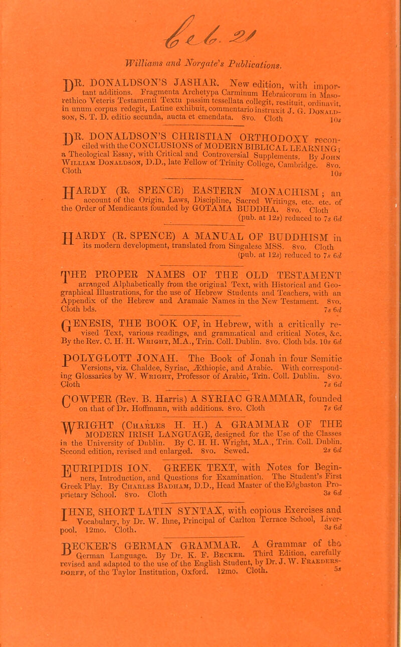 •nE. DONALDSON'S JASHAR. New edition, with impor- tant iidditions. Fragmenta Arclietypa Ciinninum Ileljraicorum in Afaso- rethico Veteris Tcstamenti Textu passim tcssellata collegit, restituit ordiuavit in unum corpus redegit, Latine exliibuit, commentario instruxit J. (}'. ])onai,u- SON, S. T. D. cditio secunda, aucta et emcndata. 8vo. Cloth * lo* T^E. DONALDSON'S CHRISTIAN ORTHODOXY recou- ^ cilcd with the CONCLUSIONS of MODERN BIBLICAL LEARNING- a Theological Essay, with Critical and Controversial Supplements By John William Donaldson, D.D., late Fellow of Trinity College, Cambridge 8vo Cloth ■ loi TIAEDT (E. SPENCE) EASTEEN MONACHISM; an account of the Origin, Laws, Discipline, Sacred Writings, etc. etc. of the Order of Mendicants founded by GOTAMA BUDDHA. 8vo. Cloth (pub. at \2s) reduced to 7s Gd TJAEDT (E. SPENCE) A MANUAL OP BUDDHISM in its modern development, translated from Singalese MSS. Svo. Cloth (pub. at 12,s) reduced to 7.v M n^HB PEOPEE NAMES OF THE OLD TESTAMENT arranged Alphabetically from the original Text, with Historical and Geo- graphical Illustrations, for the use of Hebrew Students and Teachers, with an Appendix of the Hebrew and Aramaic Names in the New Testament. Svo. Cloth bds. 7« e>(l QENESIS, THE BOOK OP, in Hebrew, with a critically re- ^ vised Text, various readings, and grammatical and critical Notes, &c. By the Rev. C. H. H. Wright, M.A., Trin. CoU. Dublin. Svo. Clotli bds. 10.« G(< pOLTaLOTT JONAH. The Book of Jonah in four Semitic Versions, viz. Chaldee, Syriac, ./Ethiopic, and Arabic. With correspond- ing Glossaries by W. Weight, Professor of Arabic, Trin. Coll. Dublin. Svo. Cloth Is 6rf rOWPEE (Eev. B. Harris) A SYEIAC GEAMMAE, founded on that of Dr. Hoffmann, with additions. Svo. Cloth 7s Crf WEIGHT (Chames H. H.) A OEAMMAE OP THE ' MODERN IRISH LANGUAGE, designed for the Use of the Classes in the University of Dublin. By C. H. H. Wright, M.A., Trin. Coll. Dublin. Second edition, revised and enlarged. Svo. Sewed. 2.? 6rf l^UEIPIDIS ION. GEEEK TEXT, with Notes for Begin- ^ Tiers, Introduction, and Questions for Examination. The Student's First Greek Play. By Charles Badham, D.D., Head Master of theEdgbaston Pro- prietary School. Svo. Cloth 3s 6(/ THNE, SHOET LATIN SYNTAX, with copious Exercises and Vocabulaiy, by Dr. W. lime, Principal of Carlton Terrace School, Liver- pool. 12mo. Cloth. ■DECREE'S GEEMAN GEAMMAE. A Grammar of tho German Language. By Dr. K. F. Becker. Third Edition, carefully revised and adapted to the use of the EngUsh Student, by Dr. J. W. 1 RAEnKRs- DOiiiTF, of the Taylor Institution, Oxford. l2mo. Cloth. 5»