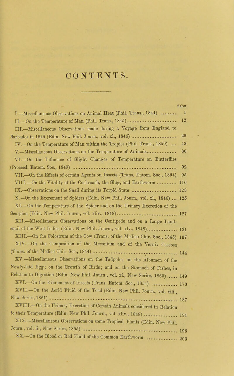 CONTENTS. I. —Miscellaneous Observations on Animal Heat (Phil. Trans., 1844) 1 II. —On the Temperature of Man (Phil. Trans., 1845) 12 III. —Miscellaneous Observations made during a Voyage from England to Barbados in 1845 (Edin. New Phil. Joum., vol. xl., 1846) 29 lY.—On the Temperature of Man -within the Tropics (Phil. Trans., 1850) ... 43 V. —Miscellaneous Observations on the Temperature of Animals 80 VI. —On the Influence of Slight Changes of Temperature on Butterflies (Proceed. Entom. Soc, 1849) 92 VII. —On the Effects of certain Agents on Insects (Trans. Entom. Soc, 1854) 95 VIII. —On the Vitality of the Cockroach, the Slug, and Earthworm 116 IX. —Observations on the Snail during its Torpid State 123 X. —On the Excrement of Spiders (Edin. New Phil. Joum., vol. xl., 1846) ... 125 XI. —On the Temperature of the Spider and on the Urinary Excretion of the Scorpion (Edin. New Phil. Joum., vol. xliv., 1848) 127 XII. —Miscellaneous Observations on the Centipede and on a Large Land- snail of the West Indies (Edin. New Phil. Joum., vol. xlv., 1848) 131 XITI.—On the Colostmm of the Cow (Trans, of the Medico Chir. Soc, 1845) 137 XIV. —On the Composition of the Meconium and of the Vernix Caseosa (Trans, of the Medico Chir. Soc, 1844) XV. —Miscellaneous Observations on the Tadpole; on the Albumen of the Newly-laid Egg; on the Growth of Birds; and on the Stomach of Fishes, in Eelation to Digestion (Edin. New Phil. Journ., vol. xi., New Series, 1860) 149 XVI. —On the Excrement of Insects (Trans. Entom. Soc, 1854) I70 XVII. —On the Acrid Fluid of the Toad (Edin. New Phil. Joum., vol. xiii., New Series, 1861) -^gy XVIII. —On the Urinary Excretion of Certain Animals considered in Eelation to their Temperature (Edin. New Phil. Joum., vol. xliv., 1848) igj XIX. —Miscellaneous Observations on some Tropical Plants (Edin. New Phil. Joum., vol. ii., New Series, 1855) XX. —On the Blood or Eed Fluid of the Common Earthworm on-j