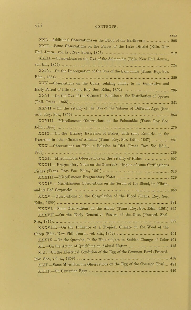 PAOK XXI. —Additional ObseiTations on the Blood of the Earthworm 208 XXII. — Some Observations on the Fishes of the Lake District (Edin. New Phil. Journ., vol. ix., New Series, 1857) 212 XXIII. —Observations on the Ova of the Salmonidoe (Edin. New Phil. Journ., vol. liii., 1852) 224 XXIV. —On the Impregnation of the Ova of the Salmonidse (Trans. Eoy. Soc. Edin., 1854) 229 XXV. —Observations on the Charr, relating chiefly to its Generative and Early Period of Life (Trans. Roy. Soc. Edin., 1852) ; 236 XXVI. —On the Ova of the Salmon in Relation to the Distiibution of Species (Phil. Trans., 1865) 251 XXVII. —On the Vitality of the Ova of the Salmon of Different Ages (Pro- ceed. Roy. Soc, 1856) 263 XXVIII. —Miscellaneous Observations on the Salraonidae (Trans. Eoy. Soc. Edin., 1855) 270 XXIX. —On the Urinary Excretion of Fishes, with some Remarks on the Excretion in other Classes of Animals (Trans. Roy. Soc. Edin., 1857) 281 XXX. —Observations on Fish in Relation to Diet (Trans. Roy. Soc. Edin., 1853) 289 XXXI. —Miscellaneous Observations on the Vitality of Fishes 297 XXXII. —Fragmentary Notes on the Generative Organs of some Cartilaginous Fishes (Trans. Roy. Soc. Edin., 1861) 310 XXXIII. —Miscellaneous Fragmentary Notes 329 XXXIV. —Miscellaneous Observations on the Serum of the Blood, its Fibrin, and its Red Corpuscles 368 XXXV. —Observations on the Coagulation of the Blood (Trans. Eoy. Soc. Edin., 1859) 384 XXXVI. —Some Observations on the Albino (Trans. Eoy. Soc. Edin., 1861) 395 XXXVII. —On the Early Generative Powers of the Goat (Proceed. Zool. Soc, 1847) 399 XXXVIII. —On the Influence of a Tropical Climate on the Wool of the Sheep (Edin. New Phil. Journ., vol. xlii., 1852) 401 XXXIX. —On the Question, Is the Hair subject to Sudden Change of Color 404 XL.—On the Action of Quicklime on Animal Matter 415 XLI.—On the Electrical Condition of the Egg of the Common Fowl (Proceed. Eoy. Soc, vol. X., 1859) 418 XLII.—Some Miscellaneous Observations on the Egg of the Common Fowl... 421 XLIII.—On Centenine Eggs 440