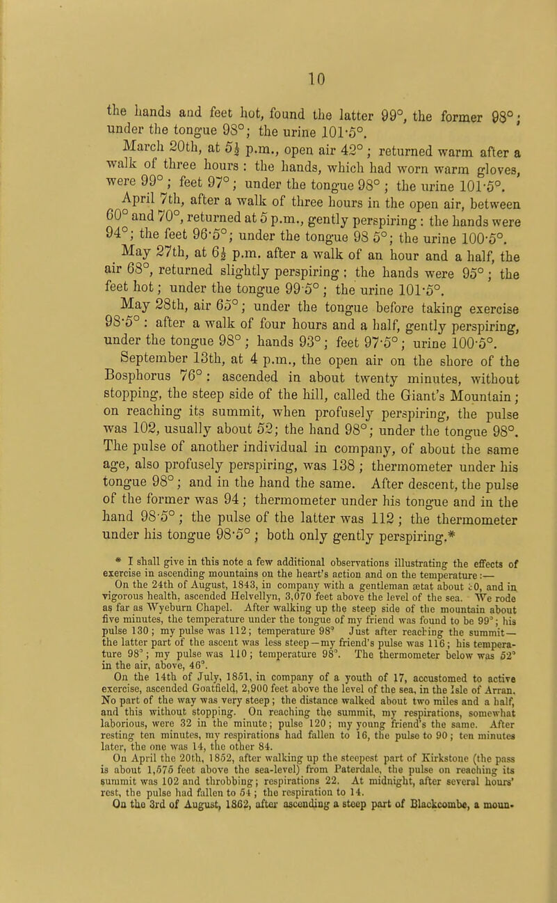 the hands and feet hot, found the latter 99°, the former 98°; under the tongue 98°; the urine 101-5°. March 20th, at 5^ p.m., open air 42°; returned warm after a walk of three hours : the hands, which had worn warm gloves, were 99°^; feet 97°; under the tongue 98° ; the urine 101'6°. April 7th, after a walk of three hours in the open air, between 60° and 70°, returned at 5 p.m., gently perspiring: the hands were 94°; the feet 96-5°; under the tongue 98 5°; the urine 100-5°. May 27th, at 6^ p.m. after a walk of an hour and a half, the air 68°, returned slightly perspiring ; the hands were 95°; the feet hot; under the tongue 99 5° ; the urine 101-5°. May 28th, air 65°; under the tongue before taking exercise 98*5° : after a walk of four hours and a half, gently perspiring, under the tongue 98° ; hands 93°; feet 97*5°; urine 100-5°. September 13th, at 4 p.m., the open air on the shore of the Bosphorus 76° : ascended in about twenty minutes, without stopping, the steep side of the hill, called the Giant's Mountain; on reaching its summit, when profusely perspiring, the pulse was 102, usually about 52; the hand 98°; under the tongue 98°. The pulse of another individual in company, of about the same age, also profusely perspiring, was 138 ; thermometer under his tongue 98°; and in the hand the same. After descent, the pulse of the former was 94; thermometer under his tongue and in the hand 98-5°; the pulse of the latter was 112; the thermometer under his tongue 98*5° ; both only gently perspiring.* * I shall give in this note a few additional observations illustrating the effects of exercise in ascending mountains on the heart's action and on the temperature:— On the 24th of August, 1843, in company with a gentleman Eetat about iO, and in vigorous health, ascended Helvellyn, 3,070 feet above the level of the sea. We rode as far as Wyebum Chapel. After walking up the steep side of the mountain about five minutes, the temperature under the tongue of my friend was found to be 99; his pulse 130; my pulse was 112; temperatui-e 98 Just after reacting the summit— the latter part of the ascent was less steep—my friend's pulse was 116 ; his tempera- ture 98'; my pulse was 110; teraperatm-e 98'. The thermometer below was 52' in the air, above, 46''. On the 14th of July, 1851, in company of a youth of 17, accustomed to active exercise, ascended Goatfield, 2,900 feet above the level of the sea, in the Isle of Arran. No part of the way was very steep; the distance walked about two miles and a half, and this without stopping. On reaching the summit, my respirations, somewhat laborious, were 32 in the minute; pulse 120; my young friend's the same. After resting ten minutes, my respirations had fallen to 16, tlie pulse to 90; ten minutes later, the one was 14, the other 84. On April the 20th, 1852, after walking up the steepest part of Kirkstone (the pass is about 1,575 feet above the sea-level) from Paterdale, the pulse on reaching its summit was 102 and throbbing; respirations 22, At midnight, after several hours' rest, the pulse had fallen to 54 ; the respiration to 14. On the 3rd of August, 1862, aftci- ascending a steep part of Blackcombe, a moun>