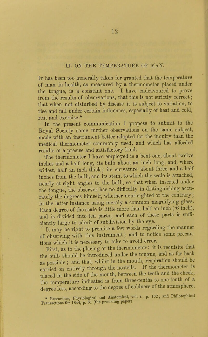 II. ON THE TEMPERATTJEE OE MAN. It has been too generally taken for granted that the temperature of man in health, as measured by a thermometer placed under the tongue, is a constant one. I have endeavoured to prove from the results of observations, that this is not strictly correct; that when not disturbed by disease it is subject to variation, to rise and fall under certain influences, especially of heat and cold, rest and exercise.* In the present communication I propose to submit to the Royal Society some further observations on the same subject, made vnth an instrument better adapted for the inquiry than the medical thermometer commonly used, and which has afforded results of a precise and satisfactory kind. The thermometer I have employed is a bent one, about twelve inches and a half long, its bulb about an inch long, and, where widest, half an inch thick; its curvature about three and a half inches from the bulb, and its stem, to which the scale is attached, nearly at right angles to the bulb, so that when inserted under the tongue, the observer has no difficulty in distinguishing accu- rately the degrees himself, whether near-sighted or the contrary; in the latter instance using merely a common magnifying glass. Each degree of the scale is little more than half an inch (-6 inch), and is divided into ten parts; and each of these parts is suffi- ciently large to admit of subdivision by the eye. ' It may be right to premise a few words regarding the manner of observing with this instrument; and to notice some precau- tions which it is necessary to take to avoid error. First, as to the placing of the thermometer: it is requisite that the bulb should be introduced under the tongue, and as far back as possible ; and that, whilst in the mouth, respiration should be carried on entirely through the nostrils. If the thei-mometer is placed in the side of the mouth, between the teeth and the cheek, the temperature indicated is from three-tenths to one-tenth of a degree less, according to the degree of coldness of the atmosphere. * Researches, Physiological and Anatomical, vol. i, p. 162 ; and Philosophicil Transactions for 1844, p. 61 (the preceding paper).