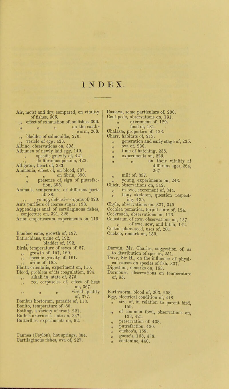 INDEX. Air, moist and dry, compared, on vitality of fislies, 305. „ effect of exhaustion of, on fishes, 306. „ „ „ on the earth- worm, 208. ,, bladder of sahnonidse, 270. ,, vesicle of e^g, 423. Albino, observations on, 395. Albumen of newly laid egg, 149. „ specific gravity of, 421. ,, its fibrinous portion, 422. Alligator, heart of, 333. Ammonia, efiect of, on blood, 387. ,, ,, on fibrin, 390. „ presence of, sign of putrefac- tion, 395. Animals, temperature of different parts of, 88. „ young, defensive organs of, 320. Ants puriners of coarse sugar, 198. Appendages anal of cartilaginous fishes, conjecture on, 321, 328. Arion empericorum, experiments on, 119. Bamboo cane, growth of, 197. Batrachians, urine of, 192. „ bladder of, 192. Birds, temperature of sexes of, 87. „ growth of, 167, 160. ,, specific gravity of, 161. ,, urine of, 185. Blatta orientalis, experiment on, 116. Blood, problem of its coagulation, 394. „ alkali in, state of, 375. ,, red corpuscles of, effect of heat on, 367. ,. „ „ viscid quality of, 377. Bombus hortorum, parasite of, 113. Bonito, temperature of, 80. Botling, a variety of trout, 221. Bulbus arteriosus, note on, 347. Butterflies, experiments on, 92. ■ Cannea (Ceylon), hot springs, 304. Cartilaginous fishes, ova of, 227. Cassava, some particulars of, 200. Centipede, observations on, 131. „ excrement of, 129. „ food of, 131. Chalazse, properties of, 423. Chan-, habitats of, 213. „ generation and early stage of, 235. „ ova of, 236. „ time of hatching, 238. „ experiments on, 225. „ on their vitality at different ages, 264, 267. „ nult of, 337. ,, young, experiments on, 243. Chick, observations on, 342. „ in ovo, excrement of, 344. „ bony skeleton, question respect- ing, 435. Chyle, observations on, 337, 340. Cochlea pomatica, torpid state of, 124. Cockroach, observations on, 116. Colostrum of cow, observations on, 137. „ of ewe, sow, and bitch, 142. Cotton plant seed, uses of, 201. Cuckoo, remark on, 159, Darwin, Mr. Charles, suggestion of, as to distribution of species, 251. Davy, Sir H., on the influence of physi- cal causes on species of fish, 337. Digestion, remarks on, 163. Dormouse, observations on temperature of, 85, Earthworm, blood of, 2D3, 208. Egg, electrical condition of, 418. „ size of, in relation to parent bird. 169. ' „ of common fowl, observations on 133, 421. ' „ preservation of, 438. „ putrefaction, 430. „ cuckoo's, 159. „ goose's, 158, 436. „ centcnine, 440.