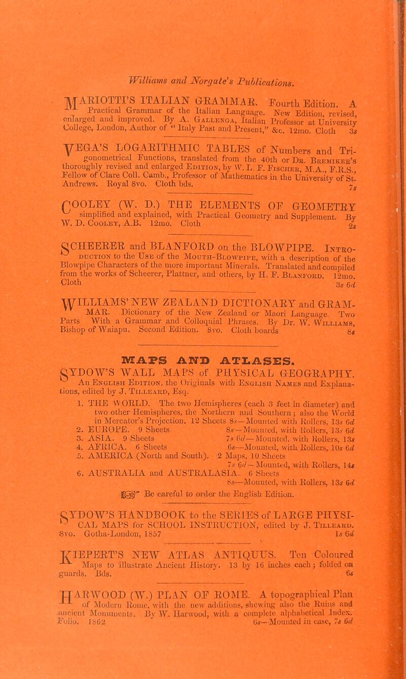 -M-AEIOTTI'S ITALIAN QKAMMAE. Fourth Edition. A -^^ Practical Grammar of the Italian Language. New Edition, revised, enlarged and improved. By A. Gallenoa, Italian Pi-ofessor at University College, London, Author of  Italy Past and Present, &c 12mo Cloth 3« yEGA'S LOGAEITHMIC TABLES of Numbers and Tri- gonometrical Functions, translated from the 40th or De. Bukmikjse's thoroughly revised and enlarged Editio.n, by W. L. F. Fischek, M A. F E S Fellow of Clare Coll. Camb., Professor of Mathematics in the University of St! Andrews. Eo3'al 8vo. Cloth bds. •' Its pOOLET (W. D.) THE ELEMENTS OF GEOMETET ^ simplified and explained, with Practical Geometry and Supplement. Bv W. D. CooLEY, A.B. 12mo. Cloth 2« CtCHEEEEE and BLANFOED on the BLOWPIPE. Intbo- DUCTiON to the Use of the Mouth-Blowpii'e, with a description of the Blowpipe Characters of the more important Minerals. Translated and compiled from the works of Scheerer, Plattuer, and othei's, by H. F. Blaxford. 12mo. Cloth ■ 3,6,^ WILLIAMS' NEW ZEA.LAND DICTfONAET and GEAM- MAR. Dictionary of the New Zealand or Maori Language. Two Parts With a Grammar and Colloquial Phrases. By Dr. AV. Williasis, Bishop of Waiapu, Second Edition. 8vo. Cloth boards 8« MAPS Am> ATI.ASi:S. QTDOW'S WALL MAPS of PHYSICAL GEOGEAPIIT. ^ An English Edition, the Originals with English Names and Explana- tions, edited by J. Tilleakd, Esq. 1. THE WORLD. The two IIcmisi)heres (each 3 feet in diameter) and two otlier Hemispheres, the Northern and Southern; also the World in Mercator's Projection. 12 Sheets 8n—Mounted with Rollers, 13j.- (,d 2. EUROPE. 9 Sheets 8.v —Mourned, with Hollers, 13.v M 3. ASIA. 9 Sheets Ix Pc/—Mounted, with KoUers, 13« 4. AFRICA. 6 Sheets 6«—Mounted, with Rolla-s, 10s 6fZ 5. AMERICA (North and South). 2 Maps, 10 Slicets 7.V 6'/—Mounted, with Rollers, 14* €. AUSTRALIA and AUSTRALASIA. 6 Sheets 8*—Mounted, with Rollers, 13* M f^T Be careful to ordei' the English Edition. CTDOW'S HANDBOOK to the SEEJES of LAEGE PHTSI- Cx\L MAPS for SCHOOL INSTRUCTION, edited by J. Tilleaku. 8vo. Gotha-London, 1857 Is Qd JZ-IEPEET'S NEW ATLAS ANTIQUUS. Ten Coloured Maps to illustrate Ancient History. 13 by 16 Inches each; folded on guards. Bds. 6* TJAEWOOD (W.) PL.AN OF EOME. A tonograpbical Plan of Modern Rome, with tlie new additions, shewing also the Ruhis and Jincient Monuments. By W. Harwood, with a complete aliiliabetioil IndcJi. Folio. ISG2 C«—Mounted in cjisc, 7j 6d