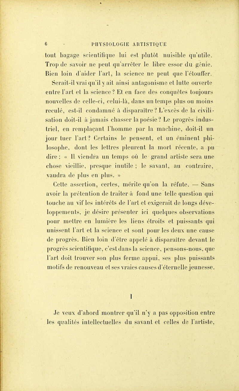 tout bagage scientifique lui est plutôt nuisible qu'utile. Trop de savoir ne peut qu'arrêter le libre essor du génie. Bien loin d'aider l'art, la science ne peut que l'étouffer. Serait-il vrai qu'il y ait ainsi antagonisme et lutte ouverte entre l'art et la science? Et en face des conquêtes toujours nouvelles de celle-ci, celui-là, dans un temps plus ou moins reculé, est-il condamné à disparaître? L'excès de la civili- sation doit-il à jamais chasser la poésie? Le progrès indus- triel, en remplaçant l'homme par la machine, doit-il un jour tuer l'art? Certains le pensent, et un éminent phi- losophe, dont les lettres pleurent la mort récente, a pu dire : « 11 viendra un temps où le grand artiste sera une chose vieillie, presque inutile ; le savant, au contraire, vaudra de plus en plus. » Cette assertion, certes, mérite qu'on la réfute. — Sans avoir la prétention de traiter à fond une telle question qui touche au vif les intérêts de l'art et exigerait de longs déve- loppements, je désire présenter ici quelques observations pour mettre en lumière les liens étroits et puissants qui unissent l'art et la science et sont pour les deux une cause de progrès. Bien loin d'être appelé à disparaître devant le progrès scientifique, c'est dans la science, pensons-nous, que l'art doit trouver son plus ferme appui, ses plus puissants motifs de renouveau et ses vraies causes d'éternelle jeunesse. 1 Je veux d'abord montrer qu'il n'y a pas opposition entre les qualités intellectuelles du savant et celles de l'artiste,