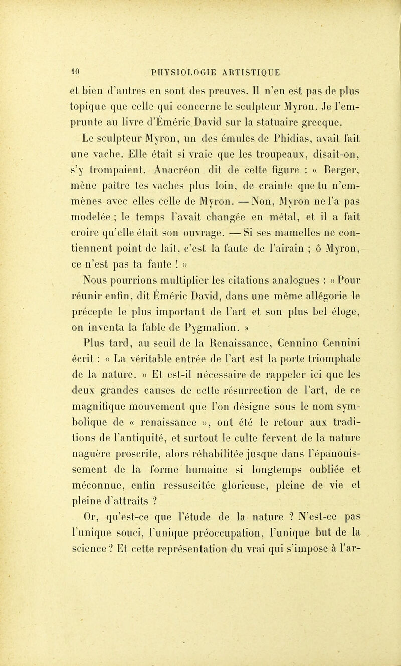 et bien d'autres en sont des preuves. Il n'en est pas de plus topique que celle qui concerne le sculpteur Myron. Je l'em- prunte au livre d'Éméric David sur la statuaire grecque. Le sculpteur Myron, un des émules de Phidias, avait fait une vache. Elle était si vraie que les troupeaux, disait-on, s'y trompaient. Anacréon dit de cette figure : « Berger, mène paître tes vaches plus loin, de crainte que tu n'em- mènes avec elles celle de Myron. —Non, Myron ne l'a pas modelée ; le temps l'avait changée en métal, et il a fait croire qu'elle était son ouvrage. —Si ses mamelles ne con- tiennent point de lait, c'est la faute de l'airain ; ô Myron, ce n'est pas ta faute ! » Nous pourrions multiplier les citations analogues : « Pour réunir enfin, dit Eméric David, dans une même allégorie le précepte le plus important de l'art et son plus bel éloge, on inventa la fable de Pygmalion. » Plus tard, au seuil de la Renaissance, Cennino Cennini écrit : « La véritable entrée de l'art est la porte triomphale de la nature. » Et est-il nécessaire de rappeler ici que les deux grandes causes de cette résurrection de l'art, de ce magnifique mouvement que l'on désigne sous le nom sym- bolique de « renaissance », ont été le retour aux tradi- tions de l'antiquité, et surtout le culte fervent de la nature naguère proscrite, alors réhabilitée jusque dans l'épanouis- sement de la forme humaine si longtemps oubliée et méconnue, enfin ressuscitée glorieuse, pleine de vie et pleine d'attraits ? Or, qu'est-ce que l'étude de la nature ? N'est-ce pas l'unique souci, l'unique préoccupation, l'unique but de la science ? Et cette représentation du vrai qui s'impose à Par-