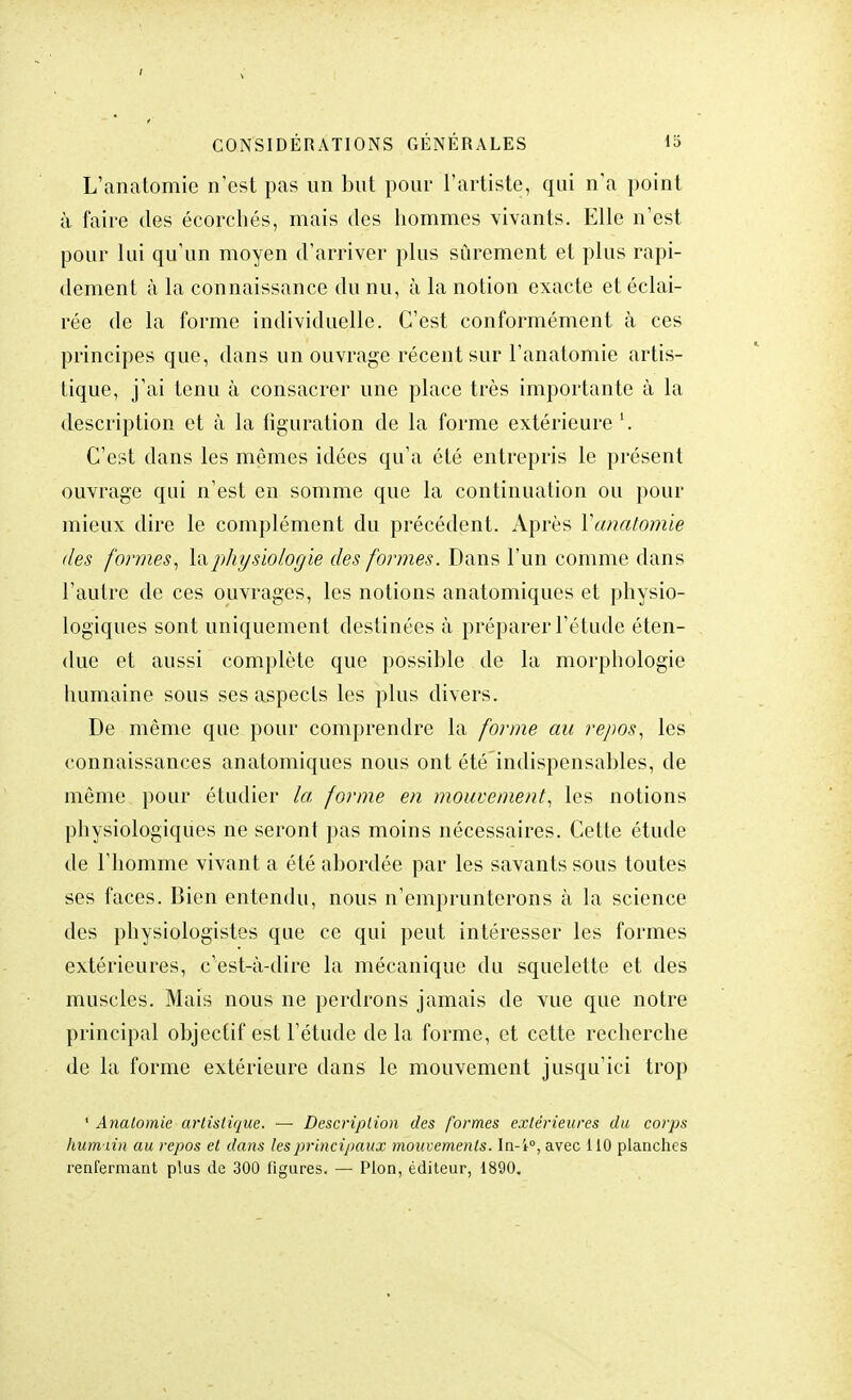 L'anatomie n'est pas un but pour l'artiste, qui n'a point à faire des écorchés, mais des hommes vivants. Elle n'est pour lui qu'un moyen d'arriver plus sûrement et plus rapi- dement à la connaissance du nu, à la notion exacte et éclai- rée de la forme individuelle. C'est conformément à ces principes que, dans un ouvrage récent sur l'anatomie artis- tique, j'ai tenu à consacrer une place très importante à la description et à la figuration de la forme extérieure '. C'est dans les mêmes idées qu'a été entrepris le présent ouvrage qui n'est en somme que la continuation ou pour mieux dire le complément du précédent. Après Yanatomie des formes, la physiologie des formes. Dans l'un comme dans l'autre de ces ouvrages, les notions anatomiques et physio- logiques sont uniquement destinées à préparer l'étude éten- due et aussi complète que possible de la morphologie humaine sous ses aspects les plus divers. De même que pour comprendre la forme au repos, les connaissances anatomiques nous ont été indispensables, de même pour étudier la forme en mouvement, les notions physiologiques ne seront pas moins nécessaires. Cette étude de l'homme vivant a été abordée par les savants sous toutes ses faces. Bien entendu, nous n'emprunterons à la science des physiologistes que ce qui peut intéresser les formes extérieures, c'est-à-dire la mécanique du squelette et des muscles. Mais nous ne perdrons jamais de vue que notre principal objectif est l'étude de la forme, et cette recherche de la forme extérieure dans le mouvement jusqu'ici trop ■ Analomie artistique. —■ Description des formes extérieures du corps humiin au repos et dans les principaux mouvements. In-i°, avec 110 planches renfermant plus de 300 ligures. — Pion, éditeur, 1890.