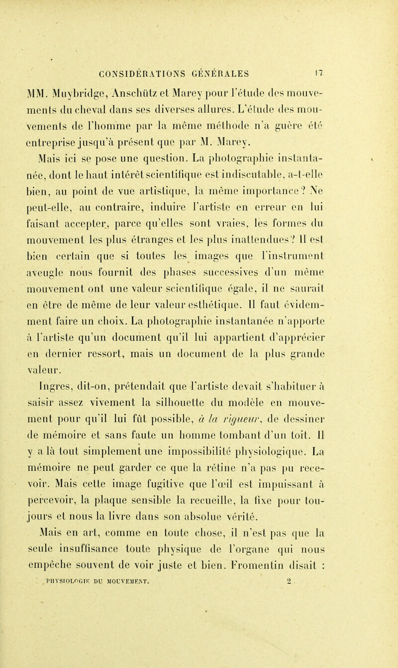 MM. Muy bridge, Ànschutz et Marey pour l'étude des mouve- ments du cheval dans ses diverses allures. L'étude des mou- vements de riiomme par la même méthode n'a guère été entreprise jusqu'à présent que par M. Marey. Mais ici se pose une question. La photographie instanta- née, dont le haut intérêt scientifique est indiscutable, a-t-elle bien, au point de vue artistique, la même importance? Ne peut-elle, au contraire, induire l'artiste en erreur en lui faisant accepter, parce qu'elles sont vraies, les formes du mouvement les plus étranges et les plus inattendues? 11 est bien certain que si toutes les images que l'instrument aveugle nous fournit des phases successives d'un môme mouvement ont une valeur scientifique égale, il ne saurait en être de même de leur valeur esthétique. Il faut évidem- ment faire un choix. La photographie instantanée n'apporte à l'artiste qu'un document qu'il lui appartient d'apprécier en dernier ressort, mais un document de la plus grande valeur. Ingres, dit-on, prétendait que l'artiste devait s'habituer à saisir assez vivement la silhouette du modèle en mouve- ment pour qu'il lui fût possible, à la rigueur, de dessiner de mémoire et sans faute un homme tombant d'un tort. 11 y a là tout simplement une impossibilité physiologique. La mémoire ne peut garder ce que la rétine n'a pas pu rece- voir. Mais cette image fugitive que l'œil est impuissant à percevoir, la plaque sensible la recueille, la fixe pour tou- jours et nous la livre dans son absolue vérité. Mais en art, comme en toute chose, il n'est pas que la seule insuffisance toute physique de l'organe qui nous empêche souvent de voir juste et bien. Fromentin disait : PHYSIOLOGIE DU MOUVEMEKT. 2