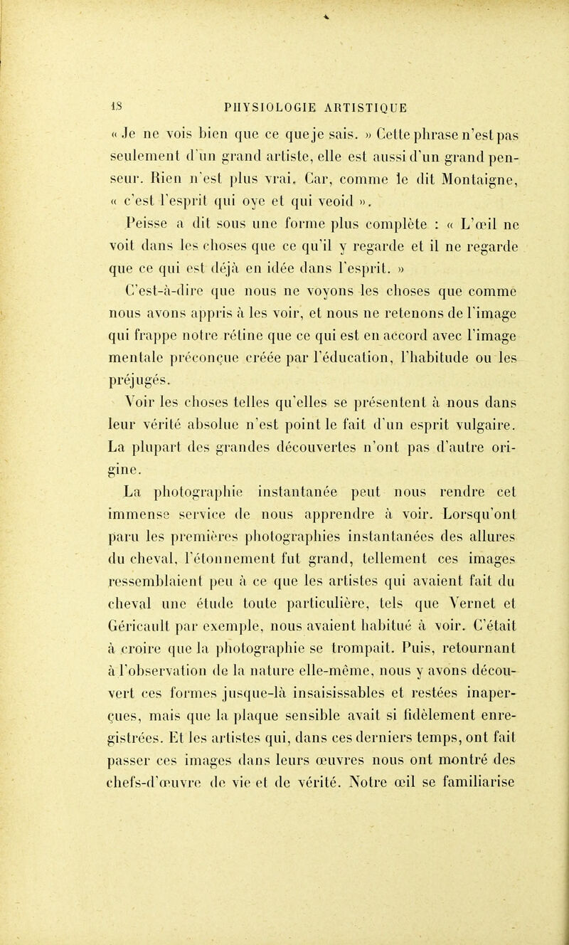 « Je ne vois bien que ce que je sais. » Cette phrase n'est pas seulement d'un grand artiste, elle est aussi d'un grand pen- seur. Rien n'est plus vrai, Car, comme le dit Montaigne, « c'est l'esprit qui oye et qui veoid ». Peisse a dit sous une forme plus complète : « L'œil ne voit dans les choses que ce qu'il y regarde et il ne regarde que ce qui est déjà en idée dans l'esprit. » C'est-à-dire que nous ne voyons les choses que comme nous avons appris à les voir, et nous ne retenons de l'image qui frappe notre rétine que ce qui est en accord avec l'image mentale préconçue créée par l'éducation, l'habitude ou les préjugés. Voir les choses telles qu'elles se présentent à nous dans leur vérité absolue n'est point le fait d'un esprit vulgaire. La plupart des grandes découvertes n'ont pas d'autre ori- gine. La photographie instantanée peut nous rendre cet immense service de nous apprendre à voir. Lorsqu'ont paru les premières photographies instantanées des allures du cheval, l'étonnement fut grand, tellement ces images ressemblaient peu à ce que les artistes qui avaient fait du cheval une étude toute particulière, tels que Vernet et Géricault par exemple, nous avaient habitué à voir. C'était à croire que la photographie se trompait. Puis, retournant à l'observation de la nature elle-même, nous y avons décou- vert ces formes jusque-là insaisissables et restées inaper- çues, mais que la plaque sensible avait si fidèlement enre- gistrées. Et les artistes qui, dans ces derniers temps, ont fait passer ces images dans leurs œuvres nous ont montré des chefs-d'œuvre de vie et de vérité. Notre œil se familiarise