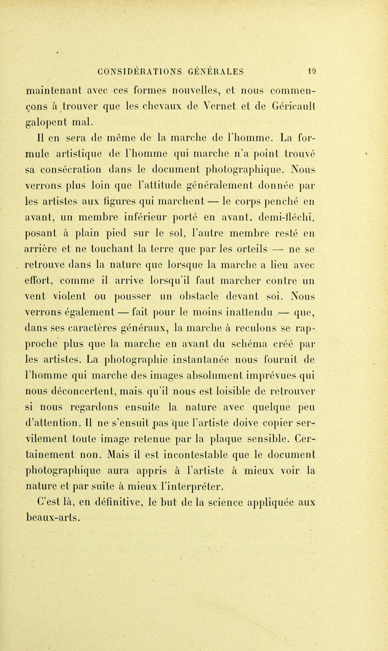 maintenant avec ces formes nouvelles, et nous commen- çons à trouver que les chevaux de Vernet et de Géricault galopent mal. Il en sera de même de la marche de l'homme. La for- mule artistique de l'homme qui marche n'a point trouvé sa consécration dans le document photographique. Nous verrons plus loin que l'attitude généralement donnée par les artistes aux figures qui marchent — le corps penché en avant, un membre inférieur porté en avant, demi-fléchi, posant à plain pied sur le sol, l'autre membre resté en arrière et ne touchant la terre que par les orteils — ne se retrouve dans la nature que lorsque la marche a lieu avec effort, comme il arrive lorsqu'il faut marcher contre un vent violent ou pousser un obstacle devant soi. Nous verrons également — fait pour le moins inattendu — que, dans ses caractères généraux, la marche à reculons se rap- proche plus que la marche en avant du schéma créé par les artistes. La photographie instantanée nous fournit de l'homme qui marche des images absolument imprévues qui nous déconcertent, mais qu'il nous est loisible de retrouver si nous regardons ensuite la nature avec quelque peu d'attention. Il ne s'ensuit pas que l'artiste doive copier ser- vilement toute image retenue par la plaque sensible. Cer- tainement non. Mais il est incontestable que le document photographique aura appris à l'artiste à mieux voir la nature et par suite à mieux l'interpréter. C'est là, en définitive, le but de la science appliquée aux beaux-arts.