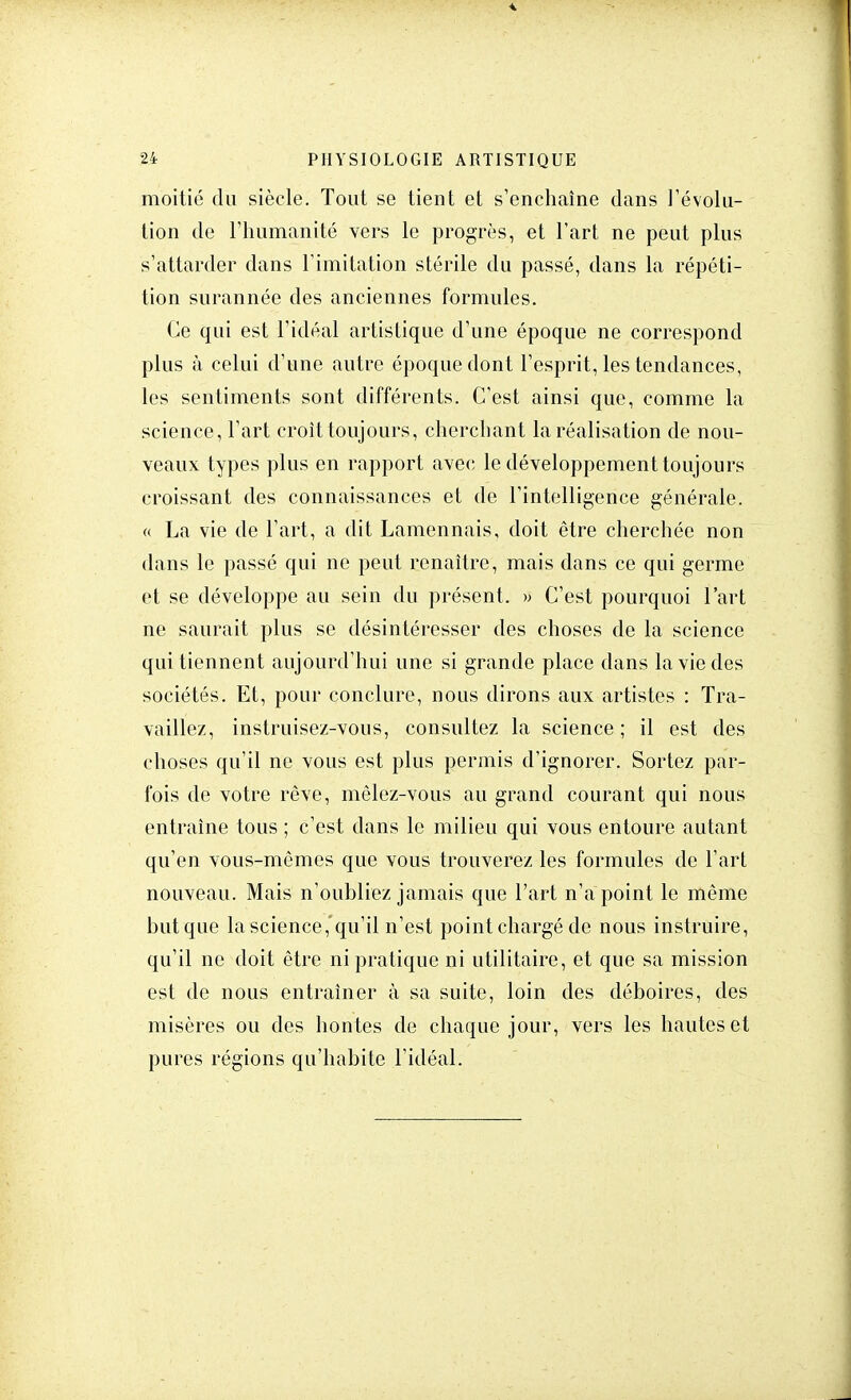 moitié du siècle. Tout se tient et s'enchaîne dans l'évolu- tion de l'humanité vers le progrès, et l'art ne peut plus s'attarder dans l'imitation stérile du passé, dans la répéti- tion surannée des anciennes formules. Ce qui est l'idéal artistique d'une époque ne correspond plus à celui d'une autre époque dont l'esprit, les tendances, les sentiments sont différents. C'est ainsi que, comme la science, l'art croît toujours, cherchant la réalisation de nou- veaux types plus en rapport avec le développement toujours croissant des connaissances et de l'intelligence générale. « La vie de l'art, a dit Lamennais, doit être cherchée non dans le passé qui ne peut renaître, mais dans ce qui germe et se développe au sein du présent. » C'est pourquoi l'art ne saurait plus se désintéresser des choses de la science qui tiennent aujourd'hui une si grande place dans la vie des sociétés. Et, pour conclure, nous dirons aux artistes : Tra- vaillez, instruisez-vous, consultez la science ; il est des choses qu'il ne vous est plus permis d'ignorer. Sortez par- fois de votre rêve, mêlez-vous au grand courant qui nous entraîne tous ; c'est dans le milieu qui vous entoure autant qu'en vous-mêmes que vous trouverez les formules de l'art nouveau. Mais n'oubliez jamais que l'art n'a point le même but que la science,qu'il n'est point chargé de nous instruire, qu'il ne doit être ni pratique ni utilitaire, et que sa mission est de nous entraîner à sa suite, loin des déboires, des misères ou des hontes de chaque jour, vers les hautes et pures régions qu'habite l'idéal.