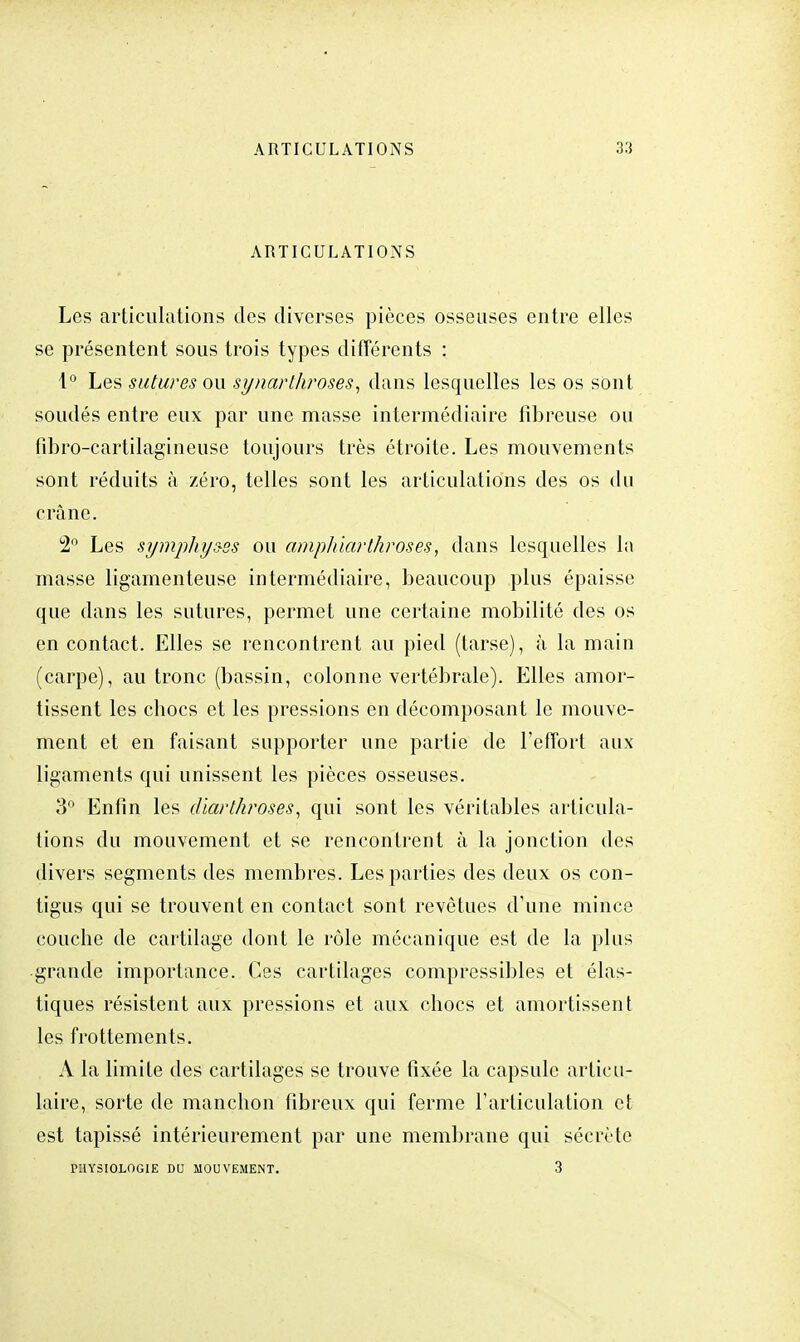 ARTICULATIONS Les articulations des diverses pièces osseuses entre elles se présentent sous trois types différents : 1° Les sutures ou synarthroses, dans lesquelles les os sont soudés entre eux par une masse intermédiaire fibreuse ou fibro-cartilagineuse toujours très étroite. Les mouvements sont réduits à zéro, telles sont les articulations des os du crâne. 2° Les symphys-ss ou amphiarthroses, dans lesquelles la masse ligamenteuse intermédiaire, beaucoup plus épaisse que dans les sutures, permet une certaine mobilité des os en contact. Elles se rencontrent au pied (tarse), à la main (carpe), au tronc (bassin, colonne vertébrale). Elles amor- tissent les ebocs et les pressions en décomposant le mouve- ment et en faisant supporter une partie de l'effort aux ligaments qui unissent les pièces osseuses. 3° Enfin les diarthroses, qui sont les véritables articula- tions du mouvement et se rencontrent à la jonction des divers segments des membres. Les parties des deux os con- tigus qui se trouvent en contact sont revêtues d'une mince couche de cartilage dont le rôle mécanique est de la plus grande importance. Ces cartilages compressibles et élas- tiques résistent aux pressions et aux chocs et amortissent les frottements. A la limite des cartilages se trouve fixée la capsule articu- laire, sorte de manchon fibreux qui ferme l'articulation et est tapissé intérieurement par une membrane qui sécrète PHYSIOLOGIE DU MOUVEMENT. 3