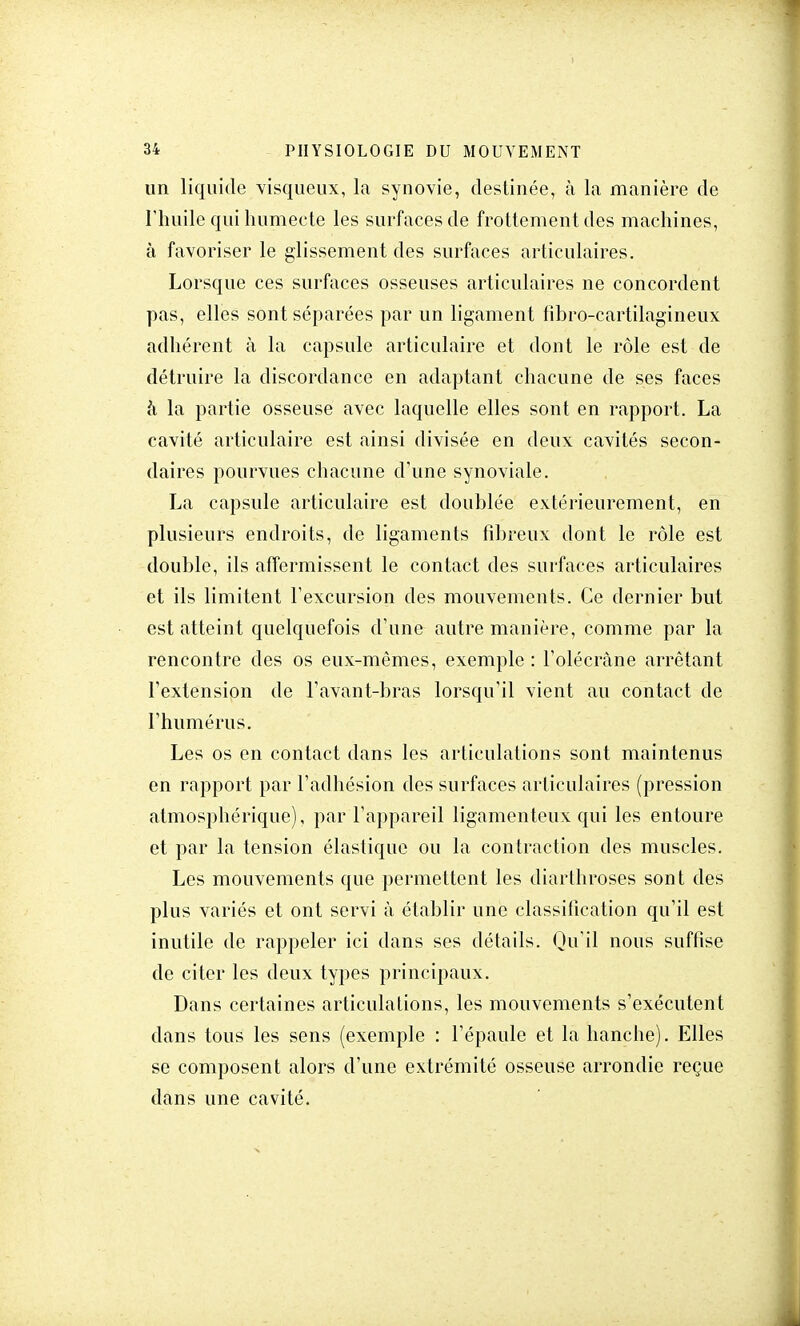 un liquide visqueux, la synovie, destinée, à la manière de l'huile qui humecte les surfaces de frottement des machines, à favoriser le glissement des surfaces articulaires. Lorsque ces surfaces osseuses articulaires ne concordent pas, elles sont séparées par un ligament tibro-cartilagineux adhérent à la capsule articulaire et dont le rôle est de détruire la discordance en adaptant chacune de ses faces à la partie osseuse avec laquelle elles sont en rapport. La cavité articulaire est ainsi divisée en deux cavités secon- daires pourvues chacune d'une synoviale. La capsule articulaire est doublée extérieurement, en plusieurs endroits, de ligaments fibreux dont le rôle est double, ils affermissent le contact des surfaces articulaires et ils limitent l'excursion des mouvements. Ce dernier but est atteint quelquefois d'une autre manière, comme par la rencontre des os eux-mêmes, exemple : l'olécràne arrêtant l'extension de l'avant-bras lorsqu'il vient au contact de l'humérus. Les os en contact dans les articulations sont maintenus en rapport par l'adhésion des surfaces articulaires (pression atmosphérique), par l'appareil ligamenteux qui les entoure et par la tension élastique ou la contraction des muscles. Les mouvements que permettent les diarthroses sont des plus variés et ont servi à établir une classification qu'il est inutile de rappeler ici dans ses détails. Qu'il nous suffise de citer les deux types principaux. Dans certaines articulations, les mouvements s'exécutent dans tous les sens (exemple : l'épaule et la hanche). Elles se composent alors d'une extrémité osseuse arrondie reçue dans une cavité.