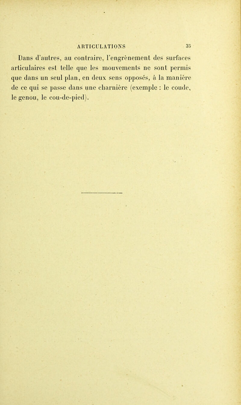 Dans d'autres, au contraire, l'engrènement des surfaces articulaires est telle que les mouvements ne sont permis que dans un seul plan, en deux sens opposés, à la manière de ce qui se passe dans une charnière (exemple : le coude, le genou, le cou-de-pied).