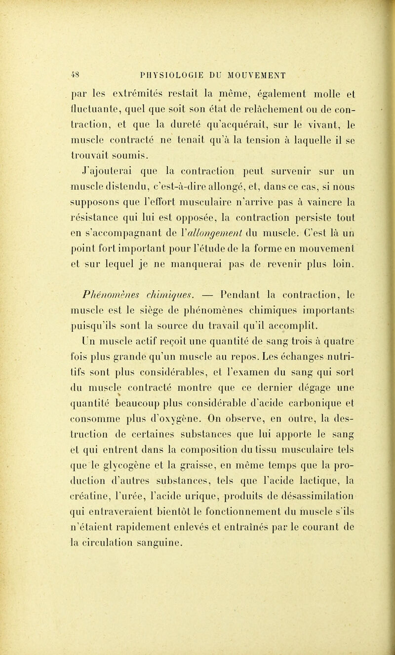 par les extrémités restait la môme, également molle et fluctuante, quel que soit son état de relâchement ou de con- traction, et que la dureté qu'acquérait, sur le vivant, le muscle contracté ne tenait qu'à la tension à laquelle il se trouvait soumis. J'ajouterai que la contraction peut survenir sur un muscle distendu, c'est-à-dire allongé, et, dans ce cas, si nous supposons que l'effort musculaire n'arrive pas à vaincre la résistance qui lui est opposée, la contraction persiste tout en s'accompagnant de Vallongement du muscle. C'est là un point fort important pour l'étude de la forme en mouvement et sur lequel je ne manquerai pas de revenir plus loin. Phénomènes chimiques. — Pendant la contraction, le muscle est le siège de phénomènes chimiques importants puisqu'ils sont la source du travail qu'il accomplit. Un muscle actif reçoit une quantité de sang trois à quatre fois plus grande qu'un muscle au repos. Les échanges nutri- tifs sont plus considérahles, et l'examen du sang qui sort du muscle contracté montre que ce dernier dégage une quantité beaucoup plus considérable d'acide carbonique et consomme plus d'oxygène. On observe, en outre, la des- truction de certaines substances que lui apporte le sang et qui entrent dans la composition du tissu musculaire tels que le glycogène et la graisse, en même temps que la pro- duction d'autres substances, tels que l'acide lactique, la créatine, l'urée, l'acide urique, produits de désassimilation qui entraveraient bientôt le fonctionnement du muscle s'ils n'étaient rapidement enlevés et entraînés par le courant de la circulation sanguine.