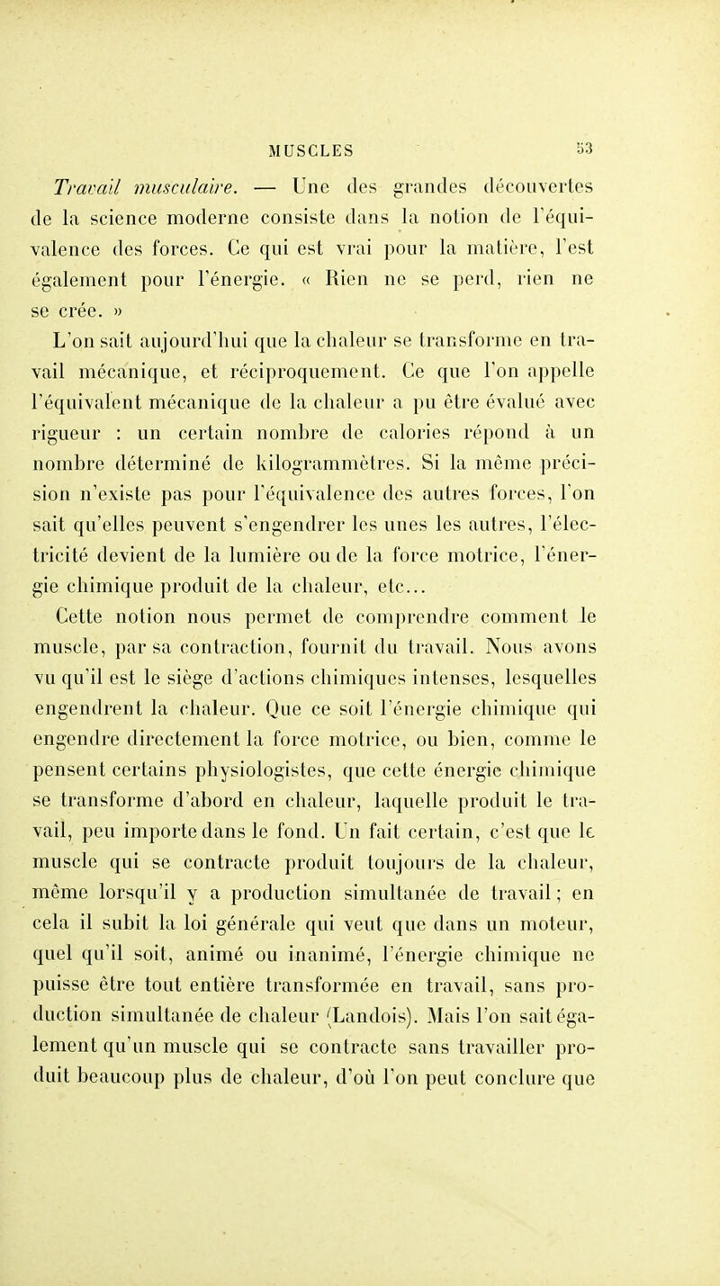 Travail musculaire. — Une des grandes découvertes de la science moderne consiste dans la notion de l'équi- valence des forces. Ce qui est vrai pour la matière, l'est également pour l'énergie. « Rien ne se perd, rien ne se crée. » L'on sait aujourd'hui que la chaleur se transforme en tra- vail mécanique, et réciproquement. Ce que l'on appelle l'équivalent mécanique de la chaleur a pu être évalué avec rigueur : un certain nombre de calories répond à un nombre déterminé de kilogrammètres. Si la môme préci- sion n'existe pas pour l'équivalence des autres forces, l'on sait qu'elles peuvent s'engendrer les unes les autres, l'élec- tricité devient de la lumière ou de la force motrice, l'éner- gie chimique produit de la chaleur, etc.. Cette notion nous permet de comprendre comment le muscle, par sa contraction, fournit du travail. Nous avons vu qu'il est le siège d'actions chimiques intenses, lesquelles engendrent la chaleur. Que ce soit l'énergie chimique qui engendre directement la force motrice, ou bien, comme le pensent certains physiologistes, que cette énergie chimique se transforme d'abord en chaleur, laquelle produit le tra- vail, peu importe dans le fond. Un fait certain, c'est que le. muscle qui se contracte produit toujours de la chaleur, même lorsqu'il y a production simultanée de travail ; en cela il subit la loi générale qui veut que dans un moteur, quel qu'il soit, animé ou inanimé, l'énergie chimique ne puisse être tout entière transformée en travail, sans pro- duction simultanée de chaleur (Landois). Mais l'on sait éga- lement qu'un muscle qui se contracte sans travailler pro- duit beaucoup plus de chaleur, d'où l'on peut conclure que