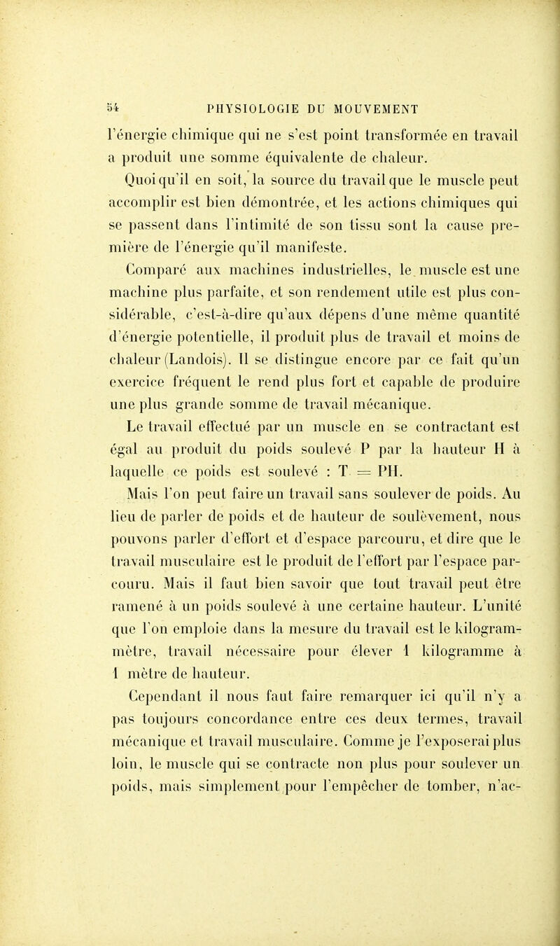 l'énergie chimique qui ne s'est point transformée en travail a produit une somme équivalente de chaleur. Quoiqu'il en soit, la source du travail que le muscle peut accomplir est bien démontrée, et les actions chimiques qui se passent dans l'intimité de son tissu sont la cause pre- mière de l'énergie qu'il manifeste. Comparé aux machines industrielles, le muscle est une machine plus parfaite, et son rendement utile est plus con- sidérable, c'est-à-dire qu'aux dépens d'une même quantité d'énergie potentielle, il produit plus de travail et moins de chaleur (Landois). Il se distingue encore par ce fait qu'un exercice fréquent le rend plus fort et capable de produire une plus grande somme de travail mécanique. Le travail effectué par un muscle en se contractant est égal au produit du poids soulevé P par la hauteur H à laquelle ce poids est soulevé : T == PH. Mais l'on peut faire un travail sans soulever de poids. Au lieu de parler de poids et de hauteur de soulèvement, nous pouvons parler d'effort et d'espace parcouru, et dire que le travail musculaire est le produit de l'effort par l'espace par- couru. Mais il faut bien savoir que tout travail peut être ramené à un poids soulevé à une certaine hauteur. L'unité que l'on emploie dans la mesure du travail est le kilogram- mètre, travail nécessaire pour élever 1 kilogramme à 1 mètre de hauteur. Cependant il nous faut faire remarquer ici qu'il n'y a pas toujours concordance entre ces deux termes, travail mécanique et travail musculaire. Comme je l'exposerai plus loin, le muscle qui se contracte non plus pour soulever un poids, mais simplement pour l'empêcher de tomber, n'ac-