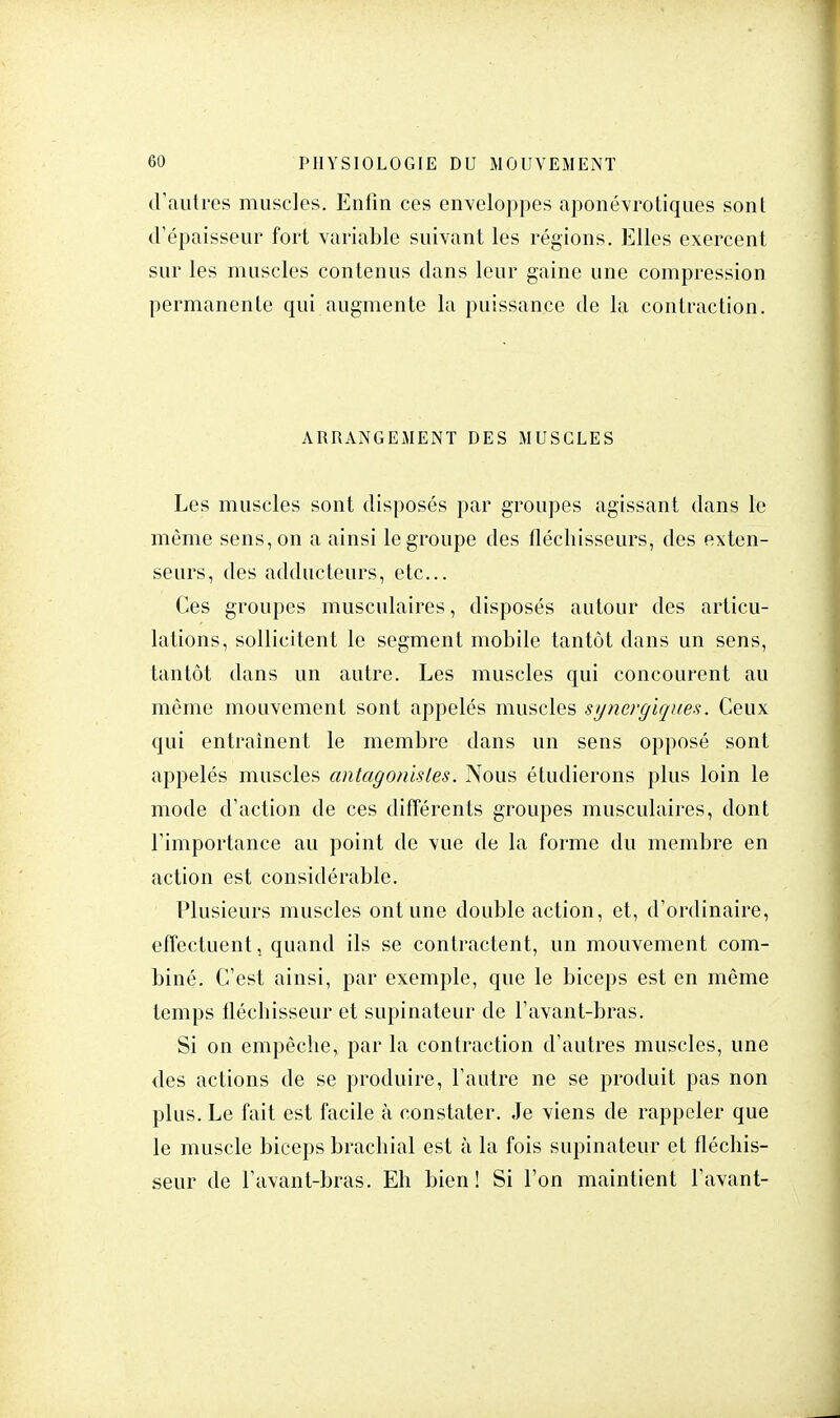 (Vautres muscles. Enfin ces enveloppes aponévrotiques sont d'épaisseur fort variable suivant les régions. Elles exercent sur les muscles contenus dans leur gaine une compression permanente qui augmente la puissance de la contraction. ARRANGEMENT DES MUSCLES Les muscles sont disposés par groupes agissant dans le même sens, on a ainsi le groupe des fléchisseurs, des exten- seurs, des adducteurs, etc.. Ces groupes musculaires, disposés autour des articu- lations, sollicitent le segment mobile tantôt dans un sens, tantôt dans un autre. Les muscles qui concourent au même mouvement sont appelés muscles synergiques. Ceux qui entraînent le membre dans un sens opposé sont appelés muscles antagonistes. Nous étudierons plus loin le mode d'action de ces différents groupes musculaires, dont l'importance au point de vue de la forme du membre en action est considérable. Plusieurs muscles ont une double action, et, d'ordinaire, effectuent, quand ils se contractent, un mouvement com- biné. C'est ainsi, par exemple, que le biceps est en même temps fléchisseur et supinateur de l'avant-bras. Si on empêche, par la contraction d'autres muscles, une des actions de se produire, l'autre ne se produit pas non plus. Le fait est facile à constater. Je viens de rappeler que le muscle biceps brachial est à la fois supinateur et fléchis- seur de l'avant-bras. Eh bien! Si l'on maintient l'avant-