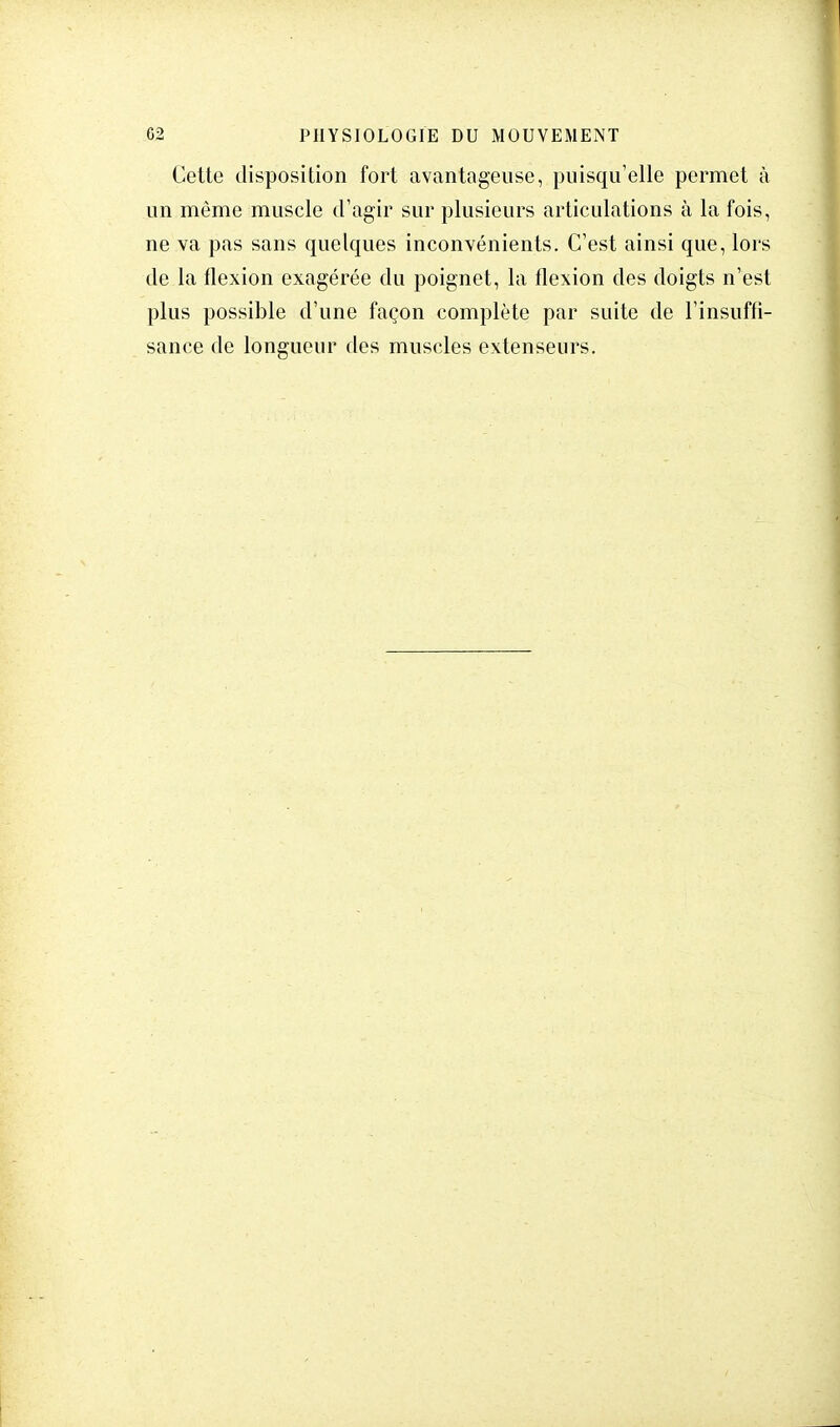 Cette disposition fort avantageuse, puisqu'elle permet à un même muscle d'agir sur plusieurs articulations à la fois, ne va pas sans quelques inconvénients. C'est ainsi que, lors de la flexion exagérée du poignet, la flexion des doigts n'est plus possible d'une façon complète par suite de l'insuffi- sance de longueur des muscles extenseurs.