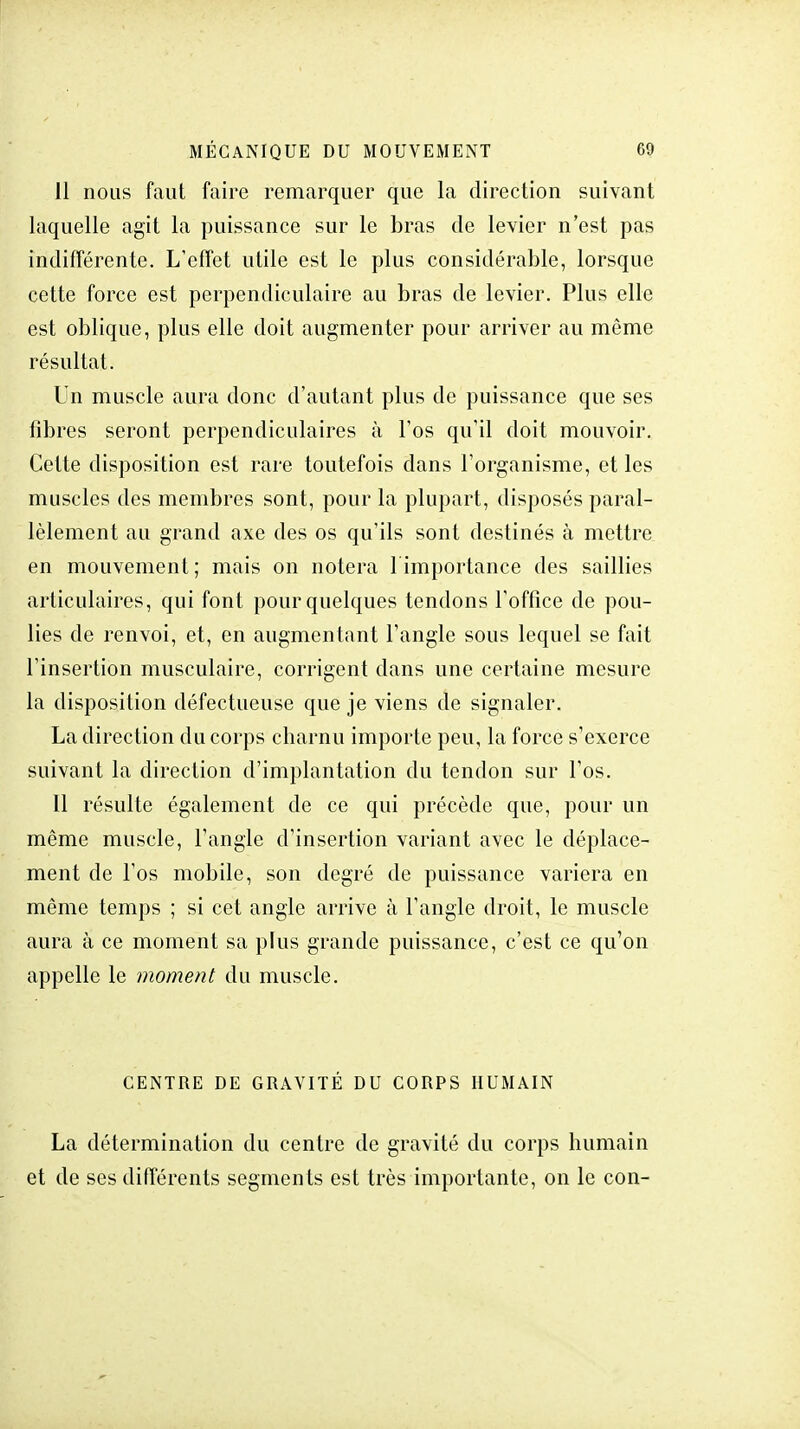 11 nous faut faire remarquer que la direction suivant laquelle agit la puissance sur le bras de levier n'est pas indifférente. L'effet utile est le plus considérable, lorsque cette force est perpendiculaire au bras de levier. Plus elle est oblique, plus elle doit augmenter pour arriver au môme résultat. Un muscle aura donc d'autant plus de puissance que ses fibres seront perpendiculaires à l'os qu'il doit mouvoir. Cette disposition est rare toutefois dans l'organisme, et les muscles des membres sont, pour la plupart, disposés paral- lèlement au grand axe des os qu'ils sont destinés à mettre en mouvement; mais on notera l'importance des saillies articulaires, qui font pour quelques tendons l'office de pou- lies de renvoi, et, en augmentant l'angle sous lequel se fait l'insertion musculaire, corrigent dans une certaine mesure la disposition défectueuse que je viens de signaler. La direction du corps charnu importe peu, la force s'exerce suivant la direction d'implantation du tendon sur l'os. Il résulte également de ce qui précède que, pour un même muscle, l'angle d'insertion variant avec le déplace- ment de l'os mobile, son degré de puissance variera en même temps ; si cet angle arrive à l'angle droit, le muscle aura à ce moment sa plus grande puissance, c'est ce qu'on appelle le moment du muscle. CENTRE DE GRAVITÉ DU CORPS HUMAIN La détermination du centre de gravité du corps humain et de ses différents segments est très importante, on le con-