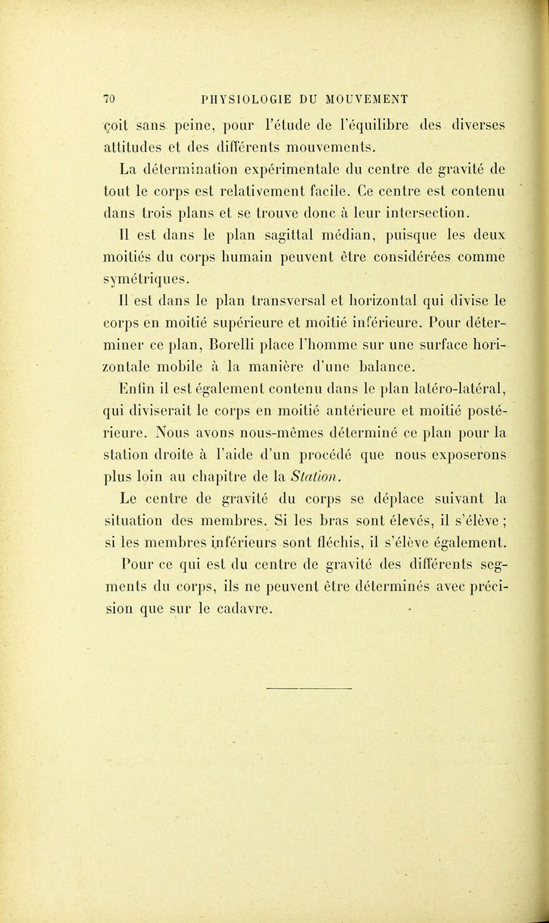 çoit sans peine, pour l'étude de l'équilibre des diverses attitudes et des différents mouvements. La détermination expérimentale du centre de gravité de tout le corps est relativement facile. Ce centre est contenu dans trois plans et se trouve donc à leur intersection. Il est dans le plan sagittal médian, puisque les deux moitiés du corps humain peuvent être considérées comme symétriques. Il est dans le plan transversal et horizontal qui divise le corps en moitié supérieure et moitié inférieure. Pour déter- miner ce plan, Borelli place l'homme sur une surface hori- zontale mobile à la manière d'une balance. Enfin il est également contenu dans le plan latéro-latéral, qui diviserait le corps en moitié antérieure et moitié posté- rieure. Nous avons nous-mêmes déterminé ce plan pour la station droite à l'aide d'un procédé que nous exposerons plus loin au chapitre de la Station. Le centre de gravité du corps se déplace suivant la situation des membres. Si les bras sont élevés, il s'élève ; si les membres inférieurs sont fléchis, il s'élève également. Pour ce qui est du centre de gravité des différents seg- ments du corps, ils ne peuvent être déterminés avec préci- sion que sur le cadavre.