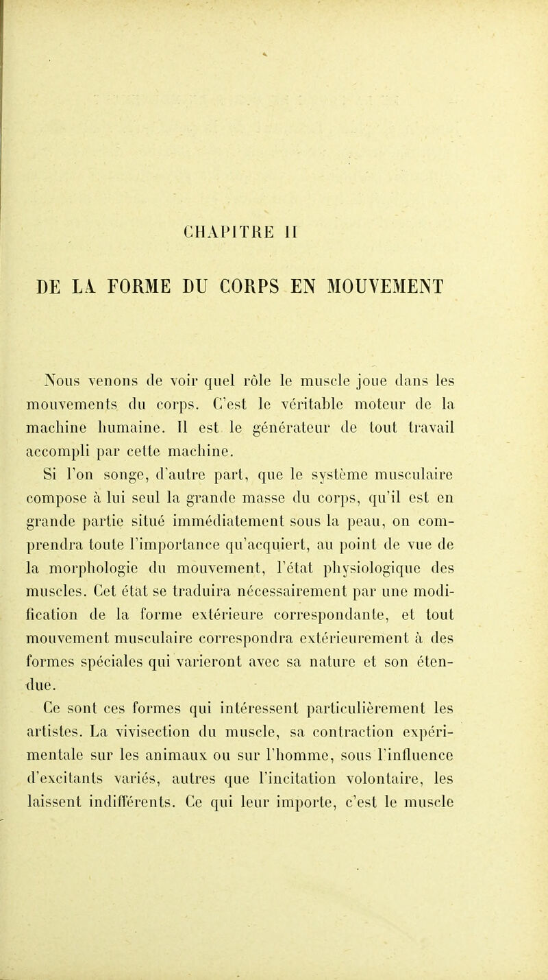 DE LA FORME DU CORPS EN MOUVEMENT Nous venons de voir quel rôle le muscle joue dans les mouvements du corps. C'est le véritable moteur de la machine humaine. Il est le générateur de tout travail accompli par cette machine. Si Ton songe, d'autre part, que le système musculaire compose à lui seul la grande masse du corps, qu'il est en grande partie situé immédiatement sous la peau, on com- prendra toute l'importance qu'acquiert, au point de vue de la morphologie du mouvement, l'état physiologique des muscles. Cet état se traduira nécessairement par une modi- fication de la forme extérieure correspondante, et tout mouvement musculaire correspondra extérieurement à des formes spéciales qui varieront avec sa nature et son éten- due. Ce sont ces formes qui intéressent particulièrement les artistes. La vivisection du muscle, sa contraction expéri- mentale sur les animaux ou sur l'homme, sous l'influence d'excitants variés, autres que l'incitation volontaire, les laissent indifférents. Ce qui leur importe, c'est le muscle