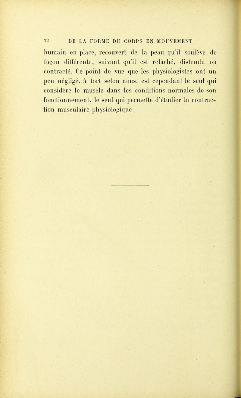 humain en place, recouvert de la peau qu'il soulève de façon différente, suivant qu'il est relâché, distendu ou contracté. Ce point de vue que les physiologistes ont un peu négligé, à tort selon nous, est cependant le seul qui considère le muscle dans les conditions normales de son fonctionnement, le seul qui permette d'étudier la contrac- tion musculaire physiologique.