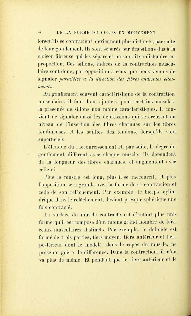 lorsqu'ils se contractent, deviennent plus distincts, par suite de leur gonflement. Ils sont séparés par des sillons dus à la cloison fibreuse qui les sépare et ne saurait se distendre en proportion. Ces sillons, indices de la contraction muscu- laire sont donc, par opposition à ceux que nous venons de signaler parallèles à la direction des fibres charnues elles- mêmes. Au gonflement souvent caractéristique de la contraction musculaire, il faut donc ajouter, pour certains muscles, la présence de sillons non moins caractéristiques. 11 con- vient de signaler aussi les dépressions qui se creusent au niveau de l'insertion des fibres charnues sur les fibres tendineuses et les saillies des tendons, lorsqu'ils sont superficiels. L'étendue du raccourcissement et, par suite, le degré du gonflement diffèrent avec chaque muscle. Ils dépendent de la longueur des fibres charnues, et augmentent avec celle-ci. Plus le muscle est long, plus il se raccourcit, et plus l'opposition sera grande avec la forme de sa contraction et celle de son relâchement. Par exemple, le biceps, cylin- drique dans le relâchement, devient presque sphérique une fois contracté. La surface du muscle contracté est d'autant plus uni- forme qu'il est composé d'un moins grand nombre de fais- ceaux musculaires distincts. Par exemple, le deltoïde est formé de trois parties, tiers moyen, tiers antérieur et tiers postérieur dont le modelé, dans le repos du muscle, ne présente guère de différence. Dans la contraction, il n'en va plus de même. Et pendant que le tiers antérieur et le