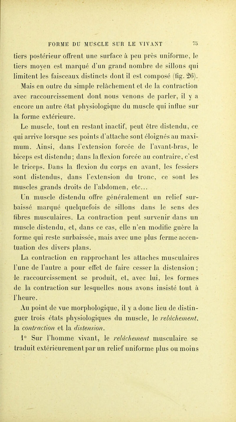 tiers postérieur offrent une surface à peu près uniforme, le tiers moyen est marqué d'un grand nombre de sillons qui limitent les faisceaux distincts dont il est composé (fig. 2(5). Mais en outre du simple relâchement et de la contraction avec raccourcissement dont nous venons de parler, il y a encore un autre état physiologique du muscle qui influe sur la forme extérieure. Le muscle, tout en restant inactif, peut être distendu, ce qui arrive lorsque ses points d'attache sont éloignés au maxi- mum. Ainsi, dans l'extension forcée de l'avant-bras, le biceps est distendu; dans la flexion forcée au contraire, c'est le triceps. Dans la flexion du corps en avant, les fessiers sont distendus, dans l'extension du tronc, ce sont les muscles grands droits de l'abdomen, etc.. Un muscle distendu offre généralement un relief sur- baissé marqué quelquefois de sillons dans le sens des libres musculaires. La contraction peut survenir dans un muscle distendu, et, dans ce cas, elle n'en modifie guère la forme qui reste surbaissée, mais avec une plus ferme accen- tuation des divers plans. La contraction en rapprochant les attaches musculaires l'une de l'autre a pour effet de faire cesser la distension ; le raccourcissement se produit, et, avec lui, les formes de la contraction sur lesquelles nous avons insisté tout à l'heure. Au point de vue morphologique, il y a donc lieu de distin- guer trois états physiologiques du muscle, le relâchement, la contraction et la distension. 1° Sur l'homme vivant, le relâchement musculaire se traduit extérieurement par un relief uniforme plus ou moins