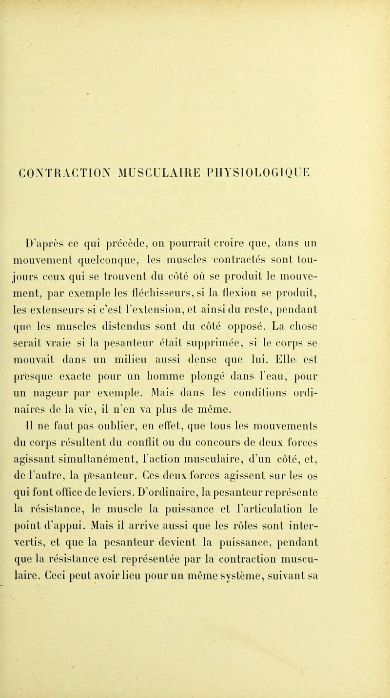 CONTRACTION MUSCULAIRE PHYSIOLOGIQUE D'après ce qui précède, on pourrait croire que, dans un mouvement quelconque, les muscles contractés sont tou- jours ceux qui se trouvent du côté où se produit le mouve- ment, par exemple les fléchisseurs, si la flexion se produit, les extenseurs si c'est l'extension, et ainsi du reste, pendant que les muscles distendus sont du côté opposé. La chose serait vraie si la pesanteur était supprimée, si le corps se mouvait dans un milieu aussi dense que lui. Elle est presque exacte pour un homme plongé dans l'eau, pour un nageur par exemple. Mais dans les conditions ordi- naires de la vie, il n'en va plus de même. Il ne faut pas oublier, en effet, que tous les mouvements du corps résultent du conflit ou du concours de deux forces agissant simultanément, l'action musculaire, d'un côté, et, de l'autre, la p'esanteur. Ces deux forces agissent sur les os qui font office de leviers. D'ordinaire, la pesanteur représente la résistance, le muscle la puissance et l'articulation le point d'appui. Mais il arrive aussi que les rôles sont inter- vertis, et que la pesanteur devient la puissance, pendant que la résistance est représentée par la contraction muscu- laire. Ceci peut avoir lieu pour un même système, suivant sa