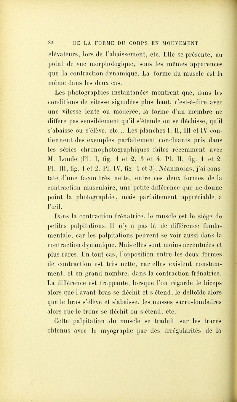 élévateurs, lors de l'abaissement, etc. Elle se présente, au point de vue morphologique, sous les mêmes apparences que la contraction dynamique. La forme du muscle est la même dans les deux cas. Les photographies instantanées montrent que, dans les conditions de vitesse signalées plus haut, c'est-à-dire avec une vitesse lente ou modérée, la forme d'un membre ne diffère pas sensiblement qu'il s'étende ou se fléchisse, qu'il s'abaisse ou s'élève, etc.. Les planches I, II, III et IV con- tiennent des exemples parfaitement concluants pris dans les séries chronophotographiques faites récemment avec M. Londe (Pl. I, fig. 1 et 2, 3 et 4. PL II, fig. 1 et % Pl. III, fig. 1 et 2. Pl. IV, fig. 1 et 3). Néanmoins, j'ai cons- taté d'une façon très nette, entre ces deux formes de la contraction musculaire, une petite différence que ne donne point la photographie, mais parfaitement appréciable à l'œil. Dans la contraction frénatrice, le muscle est le siège de petites palpitations. Il n'y a pas là de différence fonda- mentale, car les palpitations peuvent se voir aussi dans la contraction dynamique. Mais elles sont moins accentuées et plus rares. En tout cas, l'opposition entre les deux formes de. contraction est très nette, car elles existent constam- ment, et en grand nombre, dans la contraction frénatrice. La différence est frappante, lorsque l'on regarde le biceps alors que l'avant-bras se fléchit et s'étend, le deltoïde alors que le bras s'élève et s'abaisse, les masses sacro-lombaires alors que le tronc se fléchit ou s'étend, etc. Cette palpitation du muscle se traduit sur les tracés obtenus avec le myographe par des irrégularités de la