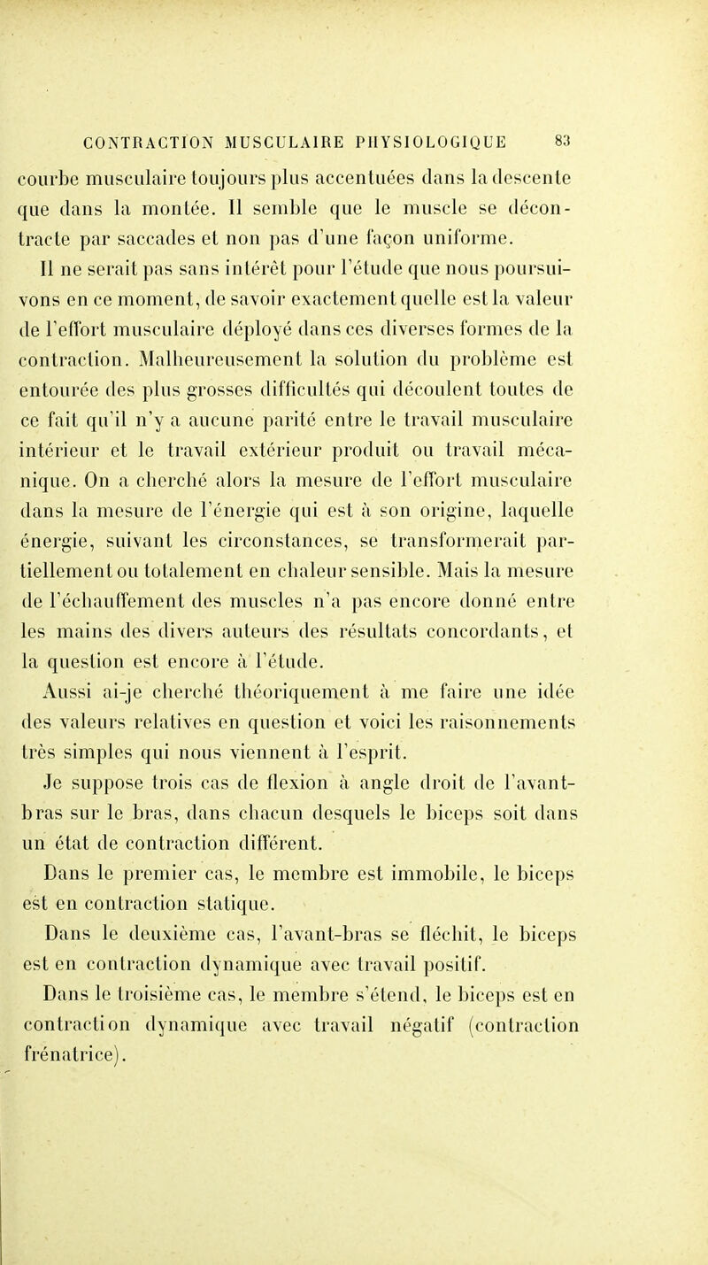 courbe musculaire toujours plus accentuées dans la descente que dans la montée. Il semble que le muscle se décon- tracté par saccades et non pas d'une façon uniforme. Il ne serait pas sans intérêt pour l'étude que nous poursui- vons en ce moment, de savoir exactement quelle est la valeur de l'effort musculaire déployé dans ces diverses formes de la contraction. Malheureusement la solution du problème est entourée des plus grosses difficultés qui découlent toutes de ce fait qu'il n'y a aucune parité entre le travail musculaire intérieur et le travail extérieur produit ou travail méca- nique. On a cherché alors la mesure de l'effort musculaire dans la mesure de l'énergie qui est à son origine, laquelle énergie, suivant les circonstances, se transformerait par- tiellement ou totalement en chaleur sensible. Mais la mesure de réchauffement des muscles n'a pas encore donné entre les mains des divers auteurs des résultats concordants, et la question est encore à l'étude. Aussi ai-je cherché théoriquement à me faire une idée des valeurs relatives en question et voici les raisonnements très simples qui nous viennent à l'esprit. Je suppose trois cas de flexion à angle droit de l'avant- bras sur le bras, dans chacun desquels le biceps soit dans un état de contraction différent. Dans le premier cas, le membre est immobile, le biceps est en contraction statique. Dans le deuxième cas, l'avant-bras se fléchit, le biceps est en contraction dynamique avec travail positif. Dans le troisième cas, le membre s'étend, le biceps est en contraction dynamique avec travail négatif (contraction frénatrice).