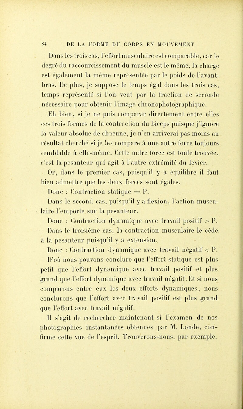 Dans les trois cas, l'effort musculaire est comparable, car le degré du raccourcissement du muscle est le même, la charge est également la même représentée par le poids de l'avant- bras. De plus, je suppose le temps égal dans les trois cas, temps représenté si l'on veut par la fraction de seconde nécessaire pour obtenir l'image chionophotographique. Eh bien, si je ne puis comparer directement entre elles ces trois formes de la contraction du biceps puisque j'ignore la valeur absolue de chacune, je n'en arriverai pas moins au résultat cherché si je le ; compare à une autre force toujours s emblable à elle-même. Cette autre force est toute trouvée, c'est la pesanteur qui agit à l'autre extrémité du levier. Or, dans le premier cas, puisqu'il y a équilibre il faut bien admettre que les deux forces sont égales. Donc : Contraction statique = P. Dans le second cas, puisqu'il y a flexion, l'action muscu- laire l'emporte sur la pesanteur. Donc : Contraction dynamique avec travail positif > P. Dans le troisième cas, la contraction musculaire le cède à la pesanteur puisqu'il y a extension. Donc : Contraction dynamique avec travail négatif < P. D'où nous pouvons conclure que l'effort statique est plus petit que l'effort dynamique avec travail positif et plus grand que l'effort dynamique avec travail négatif. Et si nous comparons entre eux les deux efforts dynamiques, nous conclurons que l'effort avec travail positif est plus grand que l'effort avec travail négatif. 11 s'agit de rechercher maintenant si l'examen de nos photographies instantanées obtenues par M. Londe, con- firme cette vue de l'esprit. Trouverons-nous, par exemple,