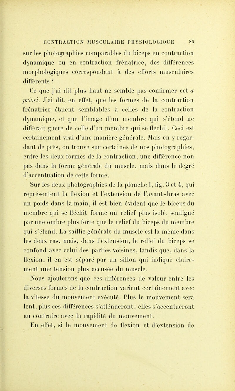 sur les photographies comparables du biceps en contraction dynamique ou en contraction frénatrice, des différences morphologiques correspondant à des efforts musculaires différents ? Ce que j'ai dit plus haut ne semble pas confirmer cet a priori. J'ai dit, en effet, que les formes de la contraction frénatrice étaient semblables à celles de la contraction dynamique, et que l'image d'un membre qui s'étend ne différait guère de celle d'un membre qui se fléchit. Ceci est certainement vrai d'une manière générale. Mais en y regar- dant de près, on trouve sur certaines de nos photographies, entre les deux formes de la contraction, une différence non pas dans la forme générale du muscle, mais dans le degré d'accentuation de cette forme. Sur les deux photographies de la planche I, fig. 3 et 4, qui représentent la flexion et l'extension de l'avant-bras avec un poids dans la main, il est bien évident que le biceps du membre qui se fléchit forme un relief plus isolé, souligné par une ombre plus forte que le relief du biceps du membre qui s'étend. La saillie générale du muscle est la même dans les deux cas, mais, dans l'extension, le relief du biceps se confond avec celui des parties voisines, tandis que, dans la flexion, il en est séparé par un sillon qui indique claire- ment une tension plus accusée du muscle. Nous ajouterons que ces différences de valeur entre les diverses formes de la contraction varient certainement avec la vitesse du mouvement exécuté. Plus le mouvement sera lent, plus ces différences s'atténueront; elles s'accentueront au contraire avec la rapidité du mouvement. En effet, si le mouvement de flexion et d'extension de