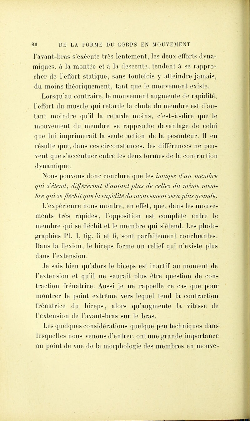 l'avant-bras s'exécute très lentement, les deux efforts dyna- miques, à la montée et à la descente, tendent à se rappro- cher de l'effort statique, sans toutefois y atteindre jamais, du moins théoriquement, tant que le mouvement existe. Lorsqu'au contraire, le mouvement augmente de rapidité, l'effort du muscle qui retarde la chute du membre est d'au- tant moindre qu'il la retarde moins, c'est-à-dire que le mouvement du membre se rapproche davantage de celui que lui imprimerait la seule action de la pesanteur. Il en résulte que, dans ces circonstances, les différences ne peu- vent que s'accentuer entre les deux formes de la contraction dynamique. Nous pouvons donc conclure que les images d'un membre qui s'étend, différeront d'autant plus de celles du même mem- bre qui se fléchit que la rapidité du mouvement sera plus grande. L'expérience nous montre, en effet, que, dans les mouve- ments très rapides, l'opposition est complète entre le membre qui se fléchit et le membre qui s'étend. Les photo- graphies Pl. I, fig. 5 et 6, sont parfaitement concluantes. Dans la flexion, le biceps forme un relief qui n'existe plus dans l'extension. Je sais bien qu'alors le biceps est inactif au moment de l'extension et qu'il ne saurait plus être question de con- traction frénatrice. Aussi je ne rappelle ce cas que pour montrer le point extrême vers lequel tend la contraction frénatrice du biceps, alors qu'augmente la vitesse de l'extension de l'avant-bras sur le bras. Les quelques considérations quelque peu techniques dans lesquelles nous venons d'entrer, ont une grande importance au point de vue de la morphologie des membres en mouve-