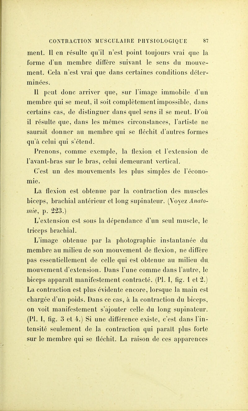 ment. Il en résulte qu'il n'est point toujours vrai que la forme d'un membre diffère suivant le sens du mouve- ment. Cela n'est vrai que dans certaines conditions déter- minées. Il peut donc arriver que, sur l'image immobile d'un membre qui se meut, il soit complètement impossible, dans certains cas, de distinguer dans quel sens il se meut. D'où il résulte que, dans les mêmes circonstances, l'artiste ne saurait donner au membre qui se fléchit d'autres formes qu'à celui qui s'étend. Prenons, comme exemple, la flexion et l'extension de l'avant-bras sur le bras, celui demeurant vertical. C'est un des mouvements les plus simples de l'écono- mie. La flexion est obtenue par la contraction des muscles biceps, brachial antérieur et long supinateur. (Voyez Anato- mie, p. 223.) L'extension est sous la dépendance d'un seul muscle, le triceps brachial. L'image obtenue par la photographie instantanée du membre au milieu de son mouvement de flexion, ne diffère pas essentiellement de celle qui est obtenue au milieu du. mouvement d'extension. Dans l'une comme dans l'autre, le biceps apparaît manifestement contracté. (Pl. I, fig. 1 et 2.) La contraction est plus évidente encore, lorsque la main est chargée d'un poids. Dans ce cas, à la contraction du biceps, on voit manifestement s'ajouter celle du long supinateur. (Pl. I, fig. 3 et 4.) Si une différence existe, c'est dans l'in- tensité seulement de la contraction qui paraît plus forte sur le membre qui se fléchit. La raison de ces apparences