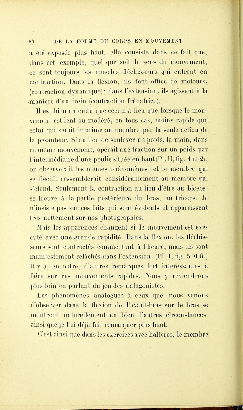 a été exposée plus haut, elle consiste dans ce fait que, dans cet exemple, quel que soit le sens du mouvement, ce sont toujours les muscles fléchisseurs qui entrent en contraction. Dans la flexion, ils font office de moteurs, (contraction dynamique) ; dans l'extension, ils agissent à la •manière d'un frein (contraction frénatrice). Il est bien entendu que ceci n'a lieu que lorsque le mou- vement est lent ou modéré, en tous cas, moins rapide que celui qui serait imprimé au membre par la seule action de la pesanteur. Si au lieu de soulever un poids, la main, dans ce même mouvement, opérait une traction sur un poids par l'intermédiaire d'une poulie située en haut (Pl. II, fig. 1 et 2), on observerait les mêmes phénomènes, et le membre qui se fléchit ressemblerait considérablement au membre qui s'étend. Seulement la contraction au lieu d'être au biceps, se trouve h la partie postérieure du bras, au triceps. Je n'insiste pas sur ces faits qui sont évidents et apparaissent très nettement sur nos photographies. Mais les apparences changent si le mouvement est exé- cuté avec une grande rapidité. Dans la flexion, les fléchis- seurs sont contractés comme tout à l'heure, mais ils sont manifestement relâchés dans l'extension. (Pl. I, fig. 5 et 6.) Il y a, en outre, d'autres remarques fort intéressantes à faire sur ces mouvements rapides. Nous y reviendrons plus loin en parlant du jeu des antagonistes. Les phénomènes analogues à ceux que nous venons d'observer dans la flexion de l'avant-bras sur le bras se montrent naturellement en bien d'autres circonstances, ainsi que je l'ai déjà fait remarquer plus haut. C'est ainsi que dans les exercices avec haltères, le membre